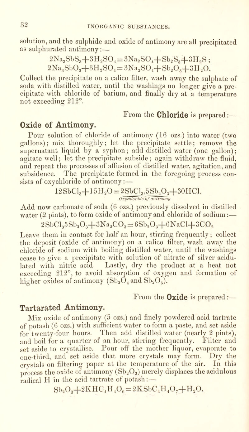 solution, and the sulphide and oxide of antimony are all precipitated as sulphurated antimony:— 2Na3SbS3+3H2S04 = 3Na2S04+Sb2S3+3H2S; 2Na3Sb03-{-3H2S04 = 3Na2S04-j-Sb203-(-3IJ20. Collect the precipitate on a calico filter, wash away the sulphate of soda with distilled water, until the washings no longer give a pre¬ cipitate with chloride of barium, and finally dry at a temperature not exceeding 212°. From the Chloride is prepared:— Oxide of Antimony. Pour solution of chloride of antimony (16 ozs.) into water (two gallons); mix thoroughly; let the precipitate settle; remove the supernatant liquid by a syphon; add distilled water (one gallon); agitate well; let the precipitate subside; again withdraw the fluid, and repeat the processes of affusion of distilled water, agitation, and subsidence. The precipitate formed in the foregoing process con¬ sists of oxychloride of antimony :— 12 SbCl3+15II20 = 2 SbCl3,5 Sb2O3+30HCl. Oxychloride of antimony Add now carbonate of soda (6 ozs.) previously dissolved in distilled water (2 pints), to form oxide of antimony and chloride of sodium:— 2SbCl35Sbs03+3Na2C08 = 6Sb203+6NaCl+3C02 Leave them in contact for half an hour, stirring frequently; collect the deposit (oxide of antimony) on a calico filter, wash away the chloride of sodium with boiling distilled water, until the washings cease to give a precipitate with solution of nitrate of silver acidu¬ lated with nitric acid. Lastly, dry the product at a heat not exceeding 212°, to avoid absorption of oxygen and formation of higher oxides of antimony (Sb204 and Sb205). From the Oxide is prepared:— Tartarated Antimony. Mix oxide of antimony (5 ozs.) and finely powdered acid tartrate of potash (6 ozs.) with sufficient water to form a paste, and set aside for twenty-four hours. Then add distilled water (nearly 2 pints), and boil for a quarter of an hour, stirring frequently. Filter and set aside to crystallise. Pour off the mother liquor, evaporate to one-third, and set aside that more crystals may form. Dry the crystals on filtering paper at the temperature of the air. In this process the oxide of antimony (Sb203) merely displaces the acidulous radical II in the acid tartrate of potash:— Sb203+2KHC4H406 = 2KSbC4II407+H20.