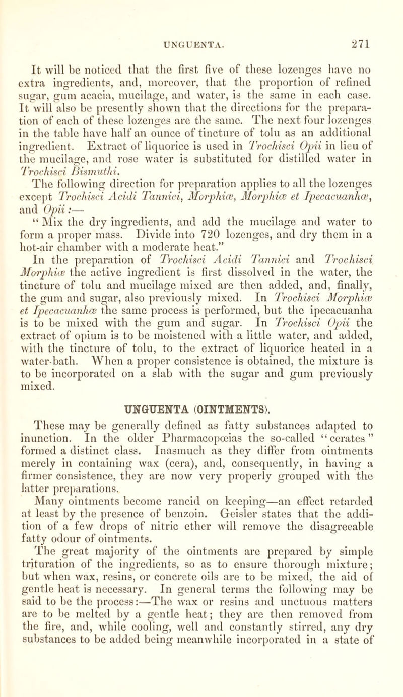 It will be noticed that the first five of these lozenges have no extra ingredients, and, moreover, that the proportion of refined sugar, gum acacia, mucilage, and water, is the same in each case. It will also be presently shown that the directions for the prepara¬ tion of each of these lozenges arc the same. The next four lozenges in the table have half an ounce of tincture of tolu as an additional ingredient. Extract of liquorice is used in Trochisci Opii in lieu of the mucilage, and rose water is substituted for distilled water in Trochisci Bismuthi. The following direction for preparation applies to all the lozenges except Trochisci Acidi Tannici, Morphia}, Morphice et Ipecacuanha’, and Opii:— “ Mix the dry ingredients, and add the mucilage and water to form a proper mass. Divide into 720 lozenges, and dry them in a hot-air chamber with a moderate heat.” In the preparation of Trochisci Acidi Tannici and Trochisci Morphia; the active ingredient is first dissolved in the water, the tincture of tolu and mucilage mixed are then added, and, finally, the gum and sugar, also previously mixed. In Trochisci Morphia; et Ipecacuanha; the same process is performed, but the ipecacuanha is to be mixed with the gum and sugar. In Trochisci Opii the extract of opium is to be moistened with a little water, and added, with the tincture of tolu, to the extract of liquorice heated in a water-bath. When a proper consistence is obtained, the mixture is to be incorporated on a slab with the sugar and gum previously mixed. UNGUENTA (OINTMENTS). These may be generally defined as fatty substances adapted to inunction. In the older Pharmacopoeias the so-called “cerates” formed a distinct class. Inasmuch as they differ from ointments merely in containing wax (cera), and, consequently, in having a firmer consistence, they are now very properly grouped with the latter preparations. Many ointments become rancid on keeping—an effect retarded at least by the presence of benzoin. Geislcr states that the addi¬ tion of a few drops of nitric ether will remove the disagreeable fatty odour of ointments. The great majority of the ointments are prepared by simple trituration of the ingredients, so as to ensure thorough mixture; but when wax, resins, or concrete oils are to be mixed, the aid of gentle heat is necessary. In general terms the following may be said to be the process:—The wax or resins and unctuous matters are to be melted by a gentle heat; they are then removed from the fire, and, while cooling, well and constantly stirred, any dry substances to be added being meanwhile incorporated in a state of