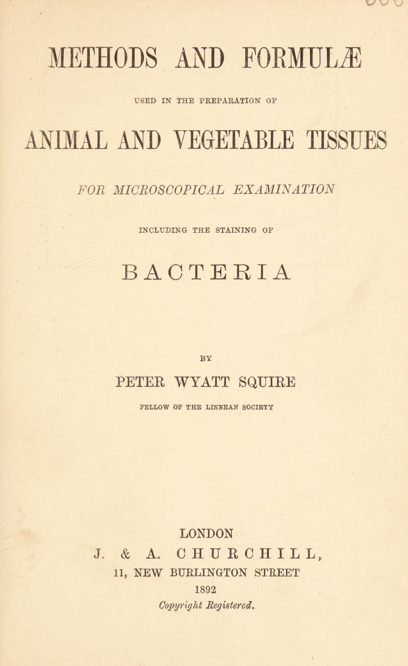 USED IN THE PREPARATION OP ANIMAL AND VEGETABLE TISSUES FOR MICROSCOPICAL EXAMINATION INCLUDING THE STAINING OP BACTERIA BY PETER WYATT SQUIRE FELLOW OF THE LINNEAN SOCIETY LONDON J. & A. CHURCHILL, 11, NEW BUBLINGTON STREET 1892 Copyright Registered.