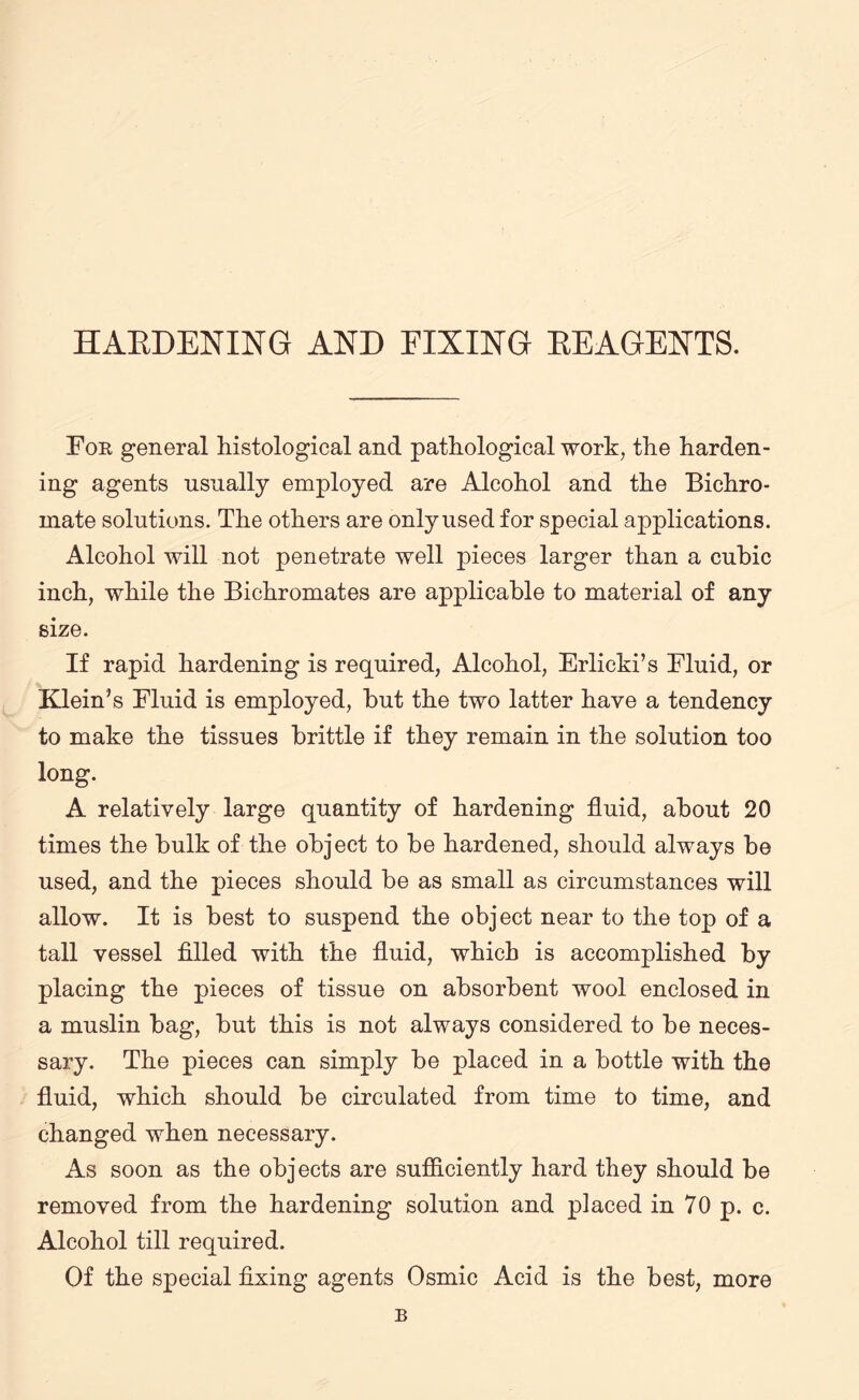 HARDENING AND FIXING REAGENTS. Foe general histological and pathological work, the harden¬ ing agents usually employed are Alcohol and the Bichro¬ mate solutions. The others are only used for special applications. Alcohol will not penetrate well pieces larger than a cubic inch, while the Bichromates are applicable to material of any size. If rapid hardening is required, Alcohol, Erlicki’s Fluid, or Klein’s Fluid is employed, but the two latter have a tendency to make the tissues brittle if they remain in the solution too long. A relatively large quantity of hardening fluid, about 20 times the bulk of the object to be hardened, should always be used, and the pieces should be as small as circumstances will allow. It is best to suspend the object near to the top of a tall vessel filled with the fluid, which is accomplished by placing the pieces of tissue on absorbent wool enclosed in a muslin bag, but this is not always considered to be neces¬ sary. The pieces can simply be placed in a bottle with the fluid, which should be circulated from time to time, and changed when necessary. As soon as the objects are sufficiently hard they should be removed from the hardening solution and placed in 70 p. c. Alcohol till required. Of the special fixing agents Osmic Acid is the best, more B