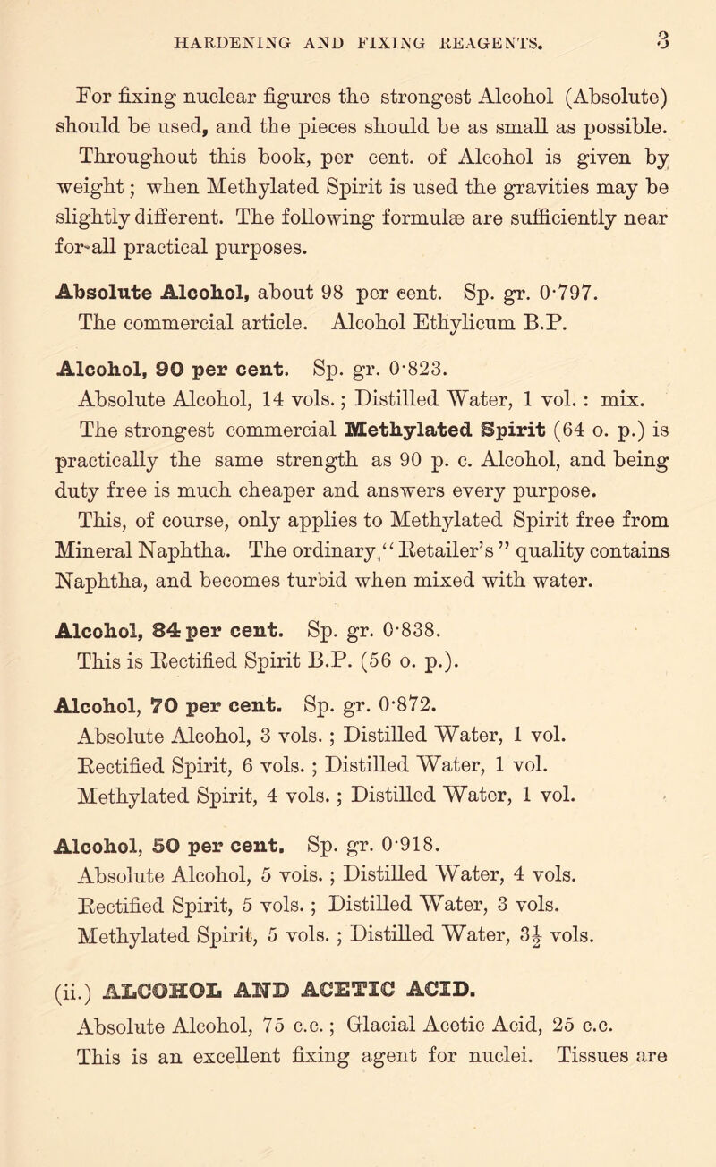 o For fixing nuclear figures the strongest Alcohol (Absolute) should be used, and the pieces should be as small as possible. Throughout this booh, per cent, of Alcohol is given by weight; when Methylated Spirit is used the gravities may be slightly different. The following formulae are sufficiently near for-all practical purposes. Absolute Alcohol, about 98 per eent. Sp. gr. 0*797. The commercial article. Alcohol Ethylicum B.P. Alcohol, 90 per cent. Sp. gr. 0*823. Absolute Alcohol, 14 vols.; Distilled Water, 1 vol. : mix. The strongest commercial Methylated Spirit (64 o. p.) is practically the same strength as 90 p. c. Alcohol, and being duty free is much cheaper and answers every purpose. This, of course, only applies to Methylated Spirit free from Mineral Naphtha. The ordinary A Retailer’s ” quality contains Naphtha, and becomes turbid when mixed with water. Alcohol, 84 per cent. Sp. gr. 0*838. This is Rectified Spirit B.P. (56 o. p.). Alcohol, 70 per cent. Sp. gr. 0*872. Absolute Alcohol, 3 vols. ; Distilled Water, 1 vol. Rectified Spirit, 6 vols. ; Distilled Water, 1 vol. Methylated Spirit, 4 vols. ; Distilled Water, 1 vol. Alcohol, SO per cent. Sp. gr. 0*918. Absolute Alcohol, 5 vois. ; Distilled Water, 4 vols. Rectified Spirit, 5 vols. ; Distilled Water, 3 vols. Methylated Spirit, 5 vols. ; Distilled Water, 3J vols. (ii.) ALCOHOL AND ACETIC ACID. Absolute Alcohol, 75 c.c.; Glacial Acetic Acid, 25 c.c. This is an excellent fixing agent for nuclei. Tissues are