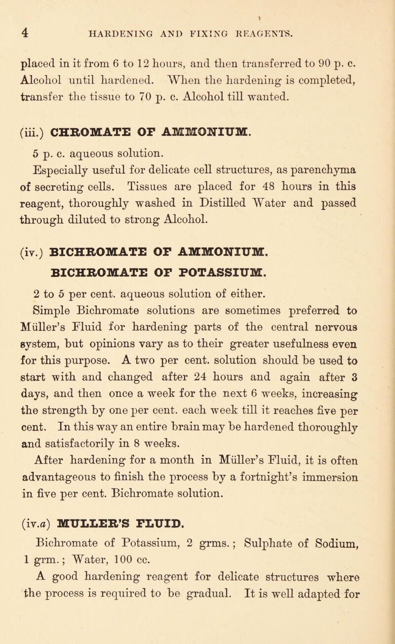 placed in it from 6 to 12 hours, and then transferred to 90 p. c. Alcohol until hardened. When the hardening is completed, transfer the tissue to 70 p. c. Alcohol till wanted. (iii.) CHROMATE OF AMMONIUM. 5 p. c. aqueous solution. Especially useful for delicate cell structures, as parenchyma of secreting cells. Tissues are placed for 48 hours in this reagent, thoroughly washed in Distilled Water and passed through diluted to strong Alcohol. (iv.) BICHROMATE OF AMMONIUM. BICHROMATE OF POTASSIUM. 2 to 5 per cent, aqueous solution of either. Simple Bichromate solutions are sometimes preferred to Muller’s Fluid for hardening parts of the central nervous system, but opinions vary as to their greater usefulness even for this purpose. A two per cent, solution should be used to start with and changed after 24 hours and again after 3 days, and then once a week for the next 6 weeks, increasing the strength by one per cent, each week till it reaches five per cent. In this way an entire brain may be hardened thoroughly and satisfactorily in 8 weeks. After hardening for a month in Muller’s Fluid, it is often advantageous to finish the process by a fortnight’s immersion in five per cent. Bichromate solution. (iv.a) MULLER’S FLUID. Bichromate of Potassium, 2 grms.; Sulphate of Sodium, 1 grm.; Water, 100 cc. A good hardening reagent for delicate structures where the process is required to be gradual. It is well adapted for