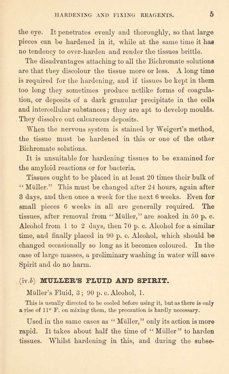 the eye. It penetrates evenly and thoroughly, so that large pieces can he hardened in it, while at the same time it has no tendency to over-harden and render the tissues brittle. The disadvantages attaching to all the Bichromate solutions are that they discolour the tissue more or less. A long time is required for the hardening, and if tissues be kept in them too long they sometimes produce netlike forms of coagula¬ tion, or deposits of a dark granular precipitate in the cells and intercellular substances; they are apt to develop moulds. They dissolve out calcareous deposits. When the nervous system is stained by Weigert’s method, the tissue must be hardened in this or one of the other Bichromate solutions. It is unsuitable for hardening tissues to be examined for the amyloid reactions or for bacteria. Tissues ought to be placed in at least 20 times their bulk of u Muller.” This must be changed after 24 hours, again after 3 days, and then once a week for the next 6 weeks. Even for small pieces 6 weeks in all are generally required. The tissues, after removal from “Muller,” are soaked in 50 p. c. Alcohol from 1 to 2 days, then 70 p. c. Alcohol for a similar time, and finally placed in 90 p. c. Alcohol, which should be changed occasionally so long as it becomes coloured. In the case of large masses, a preliminary washing in water will save Spirit and do no harm. (iv.b) MULLER’S FLUID AND SPIRIT. Muller’s Fluid, 3 ; 90 p. c. Alcohol, 1. This is usually directed to be cooled before using it, but as there is only a rise of 11° F. on mixing them, the precaution is hardly necessary. Used in the same cases as “ Muller,” only its action is more rapid. It takes about half the time of “ Muller” to harden tissues. Whilst hardening in this, and during the subse-