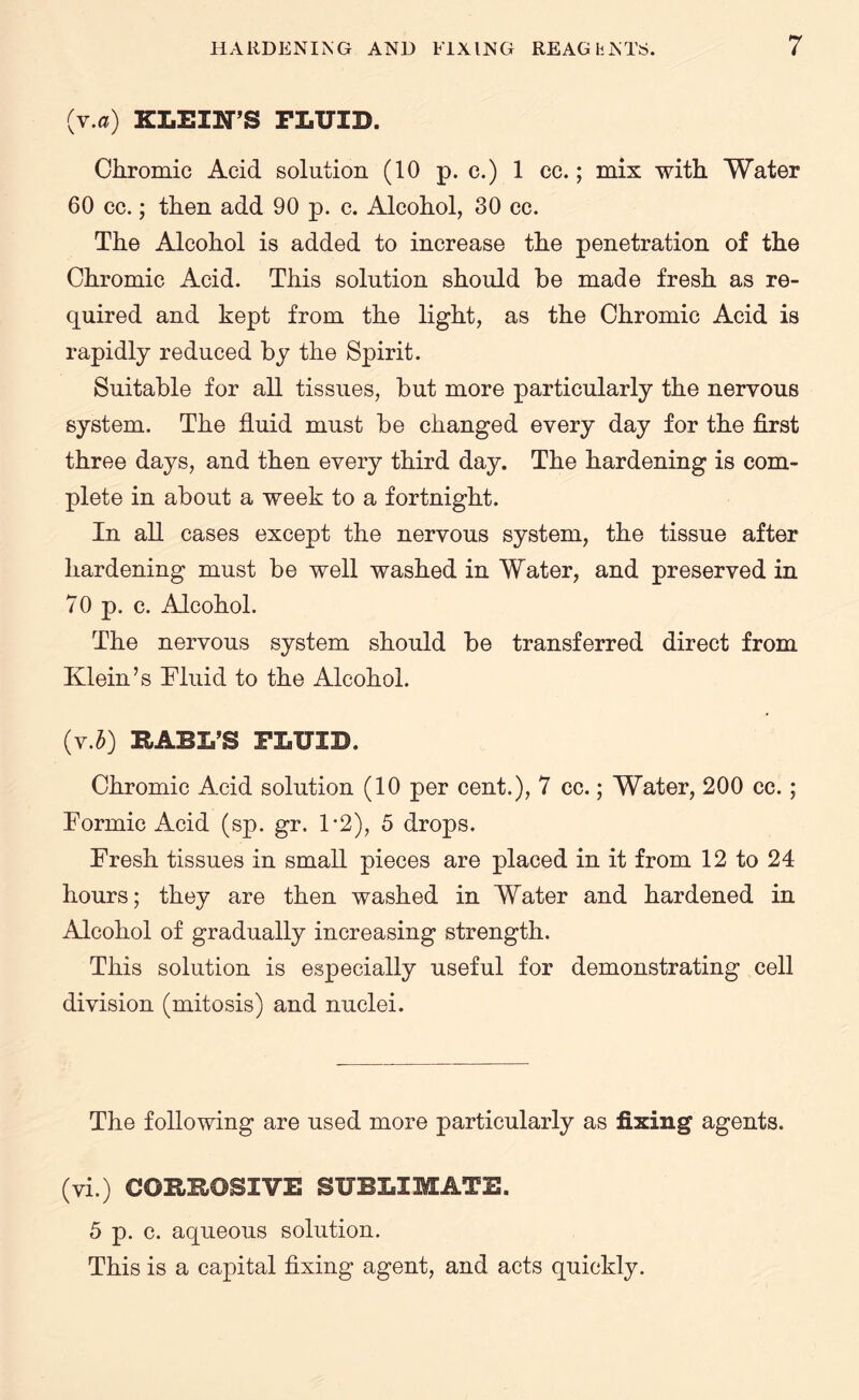 (v.a) KLEIN’S FLUID. Chromic Acid solution (10 p. c.) 1 cc.; mix with Water 60 cc.; then add 90 p. c. Alcohol, 30 cc. The Alcohol is added to increase the penetration of the Chromic Acid. This solution should be made fresh as re¬ quired and kept from the light, as the Chromic Acid is rapidly reduced by the Spirit. Suitable for all tissues, but more particularly the nervous system. The fluid must be changed every day for the first three days, and then every third day. The hardening is com¬ plete in about a week to a fortnight. In all cases except the nervous system, the tissue after hardening must be well washed in Water, and preserved in 70 p. c. Alcohol. The nervous system should be transferred direct from Klein’s Fluid to the Alcohol. {v.b) HAUL’S FLUID. Chromic Acid solution (10 per cent.), 7 cc.; Water, 200 cc. ; Formic Acid (sp. gr. F2), 5 drops. Fresh tissues in small pieces are placed in it from 12 to 24 hours; they are then washed in Water and hardened in Alcohol of gradually increasing strength. This solution is especially useful for demonstrating cell division (mitosis) and nuclei. The following are used more particularly as fixing agents. (vi.) COHROSXVE SUBLIMATE. 5 p. c. aqueous solution. This is a capital fixing agent, and acts quickly.