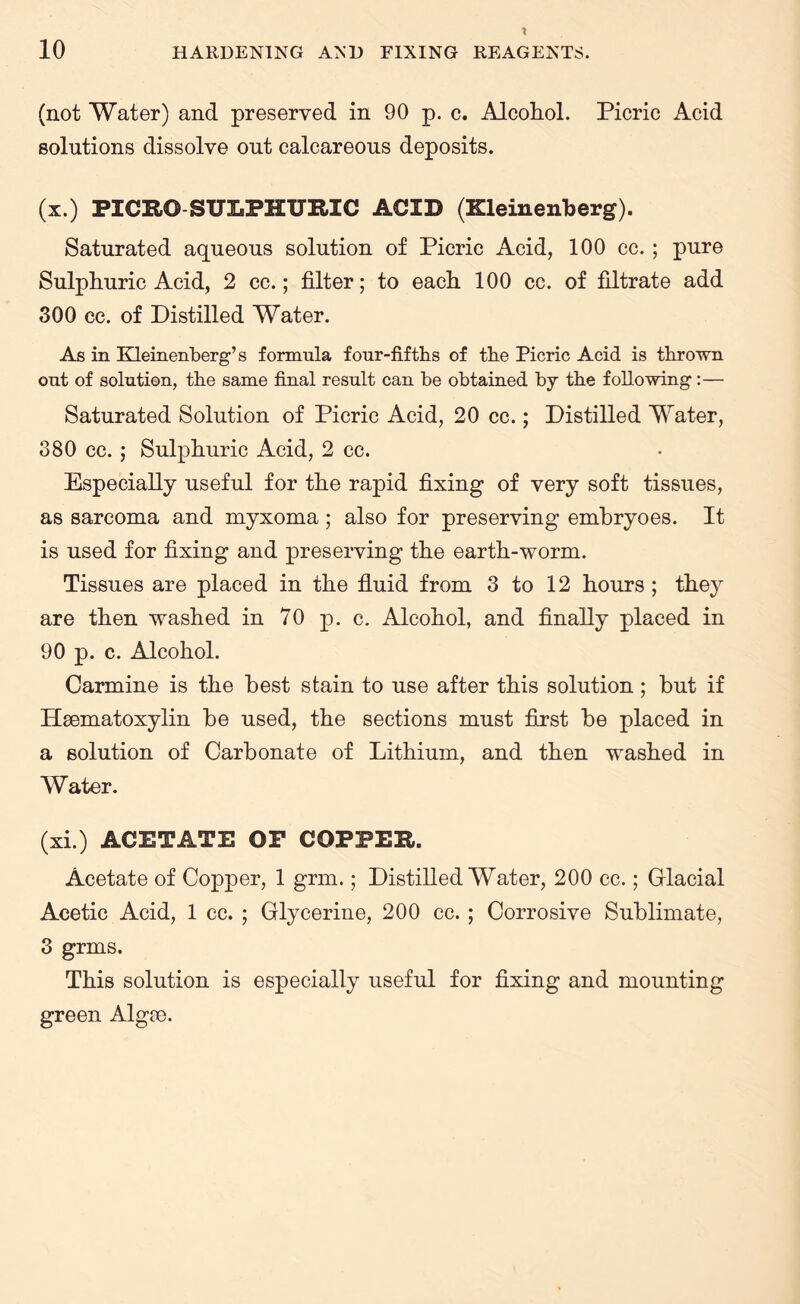 \ 10 HARDENING AND FIXING REAGENTS. (not Water) and preserved in 90 p. c. Alcohol. Picric Acid solutions dissolve out calcareous deposits. (x.) PICRO SULPHURIC ACID (Kleinenberg). Saturated aqueous solution of Picric Acid, 100 cc.; pure Sulphuric Acid, 2 cc.; filter; to each 100 cc. of filtrate add 300 cc. of Distilled Water. As in Kleinenberg’s formula four-fifths of the Picric Acid is thrown out of solution, the same final result can be obtained by the following :— Saturated Solution of Picric Acid, 20 cc.; Distilled Water, 380 cc. ; Sulphuric Acid, 2 cc. Especially useful for the rapid fixing of very soft tissues, as sarcoma and myxoma; also for preserving embryoes. It is used for fixing and preserving the earth-worm. Tissues are placed in the fluid from 3 to 12 hours ; they are then washed in 70 p. c. Alcohol, and finally placed in 90 p. c. Alcohol. Carmine is the best stain to use after this solution; but if Haematoxylin be used, the sections must first be placed in a solution of Carbonate of Lithium, and then washed in Water. (xi.) ACETATE OF COPPER. Acetate of Copper, 1 grm.; Distilled Water, 200 cc.; Glacial Acetic Acid, 1 cc. ; Glycerine, 200 cc. ; Corrosive Sublimate, 3 grms. This solution is especially useful for fixing and mounting green Algae.