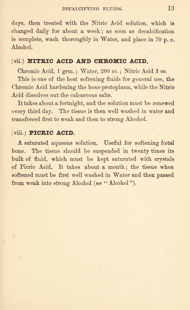 days, then treated with the Nitric Acid solution, which is changed daily for about a week; as soon as decalcification is complete, wash thoroughly in Water, and place in 70 p. c. Alcohol. (vii.) NITRIC ACID AND CHROMIC ACID. Chromic Acid, 1 grm.; Water, 200 cc.; Nitric Acid 3 cc. This is one of the best softening fluids for general use, the Chromic Acid hardening the bone protoplasm, while the Nitric Acid dissolves out the calcareous salts. It takes about a fortnight, and the solution must be renewed every third day. The tissue is then well washed in water and transferred first to weak and then to strong Alcohol. (viii.) PICRIC ACID. A saturated aqueous solution. Useful for softening foetal bone. The tissue should be suspended in twenty times its bulk of fluid, which must be kept saturated with crystals of Picric Acid. It takes about a month; the tissue when softened must be first well washed in Water and then passed from weak into strong Alcohol (see u Alcohol”).