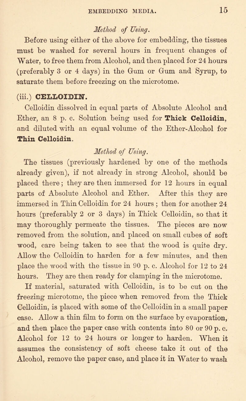 Method of Using. Before using either of the above for embedding, the tissues must be washed for several hours in frequent changes of Water, to free them from Alcohol, and then placed for 24 hours (preferably 3 or 4 days) in the Gum or Gum and Syrup, to saturate them before freezing on the microtome. (iii.) CELIaOIOTM. Celloidin dissolved in equal parts of Absolute Alcohol and Ether, an 8 p. c. Solution being used for Thick Celloidin, and diluted with an equal volume of the Ether-Alcohol for Thin Celloidin. Method of Using. The tissues (previously hardened by one of the methods already given), if not already in strong Alcohol, should be placed there; they are then immersed for 12 hours in equal parts of Absolute Alcohol and Ether. After this they are immersed in Thin Celloidin for 24 hours ; then for another 24 hours (preferably 2 or 3 days) in Thick Celloidin, so that it may thoroughly permeate the tissues. The pieces are now removed from the solution, and placed on small cubes of soft wood, care being taken to see that the wood is quite dry. Allow the Celloidin to harden for a few minutes, and then place the wood with the tissue in 90 p. c. Alcohol for 12 to 24 hours. They are then ready for clamping in the microtome. If material, saturated with Celloidin, is to be cut on the freezing microtome, the piece when removed from the Thick Celloidin, is placed with some of the Celloidin in a small paper case. Allow a thin film to form on the surface by evaporation, and then place the paper case with contents into 80 or 90 p. c. Alcohol for 12 to 24 hours or longer to harden. When it assumes the consistency of soft cheese take it out of the Alcohol, remove the paper case, and place it in Water to wash
