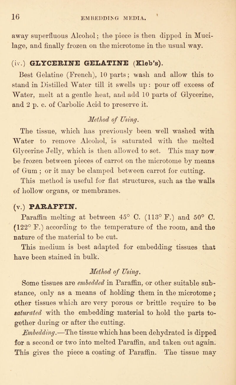 1 away superfluous Alcohol; the piece is then dipped in Muci¬ lage, and finally frozen on the microtome in the usual way. (iv.) GLYCERINE GELATINE (Zleb’s). Best Gelatine (French), 10 parts; wash and allow this to stand in Distilled Water till it swells up: pour off excess of Water, melt at a gentle heat, and add 10 parts of Glycerine, and 2 p. c. of Carbolic Acid to preserve it. Method of Using. The tissue, which has previously been well washed with Water to remove Alcohol, is saturated with the melted Glycerine Jelly, which is then allowed to set. This may now be frozen between pieces of carrot on the microtome by means of Gum ; or it may be clamped between carrot for cutting. This method is useful for flat structures, such as the walls of hollow organs, or membranes. (v.) PARAFFIN. Paraffin melting at between 45° C. (113° F.) and 50° C. (122° F.) according to the temperature of the room, and the nature of the material to be cut. This medium is best adapted for embedding tissues that have been stained in bulk. Method of Using. Some tissues are embedded in Paraffin, or other suitable sub¬ stance, only as a means of holding them in the microtome; other tissues which are very porous or brittle require to be saturated with the embedding material to hold the parts to¬ gether during or after the cutting. Embedding.—The tissue which has been dehydrated is dipped for a second or two into melted Paraffin, and taken out again. This gives the piece a coating of Paraffin. The tissue may