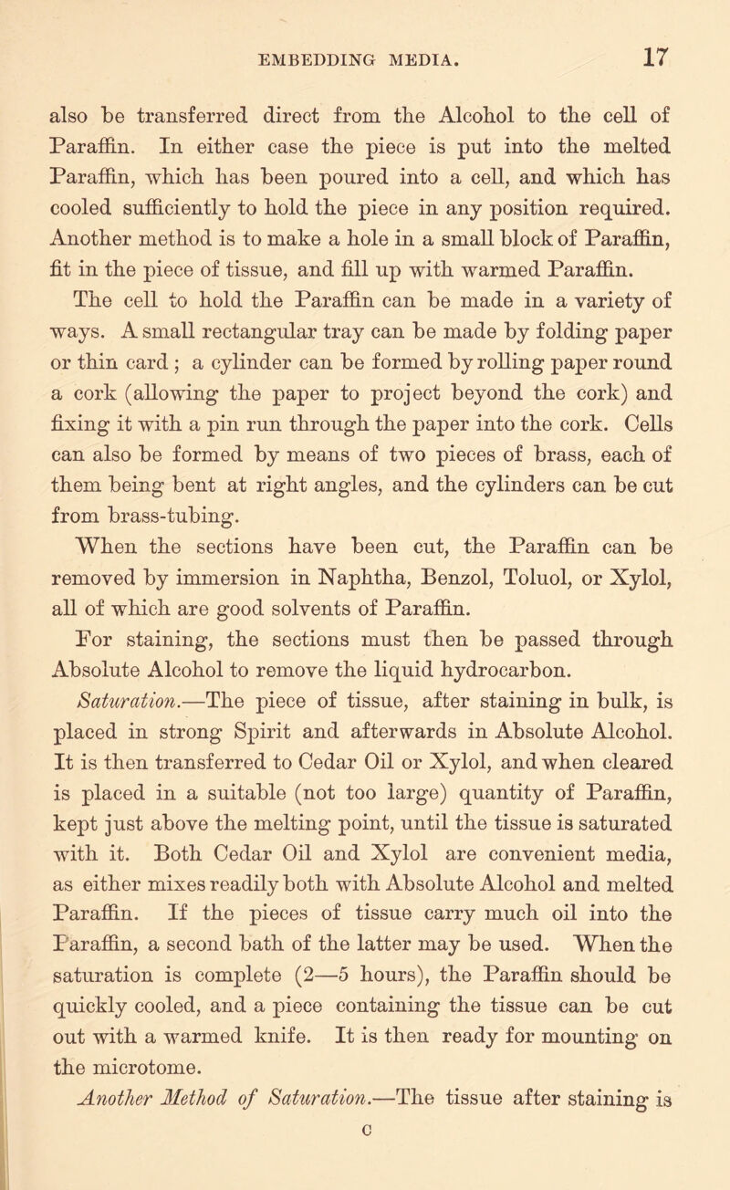 also be transferred direct from the Alcohol to the cell of Paraffin. In either case the piece is put into the melted Paraffin, -which has been poured into a cell, and which has cooled sufficiently to hold the piece in any position required. Another method is to make a hole in a small block of Paraffin, fit in the piece of tissue, and fill up with warmed Paraffin. The cell to hold the Paraffin can be made in a variety of ways. A small rectangular tray can be made by folding paper or thin card ; a cylinder can be formed by rolling paper round a cork (allowing the paper to project beyond the cork) and fixing it with a pin run through the paper into the cork. Cells can also be formed by means of two pieces of brass, each of them being bent at right angles, and the cylinders can be cut from brass-tubing. When the sections have been cut, the Paraffin can be removed by immersion in Naphtha, Benzol, Toluol, or Xylol, all of which are good solvents of Paraffin. Por staining, the sections must then be passed through Absolute Alcohol to remove the liquid hydrocarbon. Saturation.—The piece of tissue, after staining in bulk, is placed in strong Spirit and afterwards in Absolute Alcohol. It is then transferred to Cedar Oil or Xylol, and when cleared is placed in a suitable (not too large) quantity of Paraffin, kept just above the melting point, until the tissue is saturated with it. Both Cedar Oil and Xylol are convenient media, as either mixes readily both with Absolute Alcohol and melted Paraffin. If the pieces of tissue carry much oil into the Paraffin, a second bath of the latter may be used. When the saturation is complete (2—5 hours), the Paraffin should be quickly cooled, and a piece containing the tissue can be cut out with a warmed knife. It is then ready for mounting on the microtome. Another Method of Saturation.—The tissue after staining is c