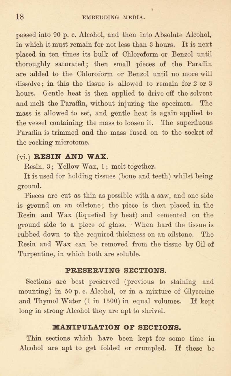 passed into 90 p. c. Alcohol, and then into Absolute Alcohol, in which it must remain for not less than 3 hours. It is next placed in ten times its bulk of Chloroform or Benzol until thoroughly saturated; then small pieces of the Paraffin are added to the Chloroform or Benzol until no more will dissolve; in this the tissue is allowed to remain for 2 or 3 hours. Gentle heat is then applied to drive off the solvent and melt the Paraffin, without injuring the specimen. The mass is allowed to set, and gentle heat is again applied to the vessel containing the mass to loosen it. The superfluous Paraffin is trimmed and the mass fused on to the socket of the rocking microtome. (vi.) RESIN AND WAX. Pesin, 3 ; Yellow Wax, 1; melt together. It is used for holding tissues (bone and teeth) whilst being ground. Pieces are cut as thin as possible with a saw, and one side is ground on an oilstone; the piece is then placed in the Pesin and Wax (liquefied by heat) and cemented on the ground side to a piece of glass. When hard the tissue is rubbed down to the required thickness on an oilstone. The Pesin and Wax can be removed from the tissue by Oil of Turpentine, in which both are soluble. PRESERVING SECTIONS. Sections are best preserved (previous to staining and mounting) in 50 p. c. Alcohol, or in a mixture of Glycerine and Thymol Water (1 in 1500) in equal volumes. If kept long in strong Alcohol they are apt to shrivel. MANIPULATION OP SECTIONS. Thin sections which have been kept for some time in Alcohol are apt to get folded or crumpled. If these be