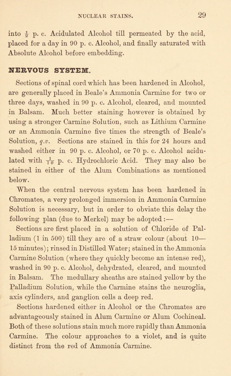 into ^ p. c. Acidulated Alcohol till permeated by the acid, placed for a day in 90 p. c. Alcohol, and finally saturated with Absolute Alcohol before embedding. NERVOUS SYSTEM. Sections of spinal cord which has been hardened in Alcohol, are generally placed in Beale’s Ammonia Carmine for two or three days, washed in 90 p. c. Alcohol, cleared, and mounted in Balsam. Much better staining however is obtained by using a stronger Carmine Solution, such as Lithium Carmine or an Ammonia Carmine five times the strength of Beale’s Solution, q.v. Sections are stained in this for 24 hours and washed either in 90 p. c. Alcohol, or 70 p. c. Alcohol acidu¬ lated with xo p. c. Hydrochloric Acid. They may also be stained in either of the Alum Combinations as mentioned below. When the central nervous system has been hardened in Chromates, a very prolonged immersion in Ammonia Carmine Solution is necessary, but in order to obviate this delay the following plan (due to Merkel) may be adopted :— Sections are first placed in a solution of Chloride of Pal¬ ladium (1 in 500) till they are of a straw colour (about 10— 15 minutes); rinsed in Distilled Water; stained in the Ammonia Carmine Solution (where they quickly become an intense red), washed in 90 p. c. Alcohol, dehydrated, cleared, and mounted in Balsam. The medullary sheaths are stained yellow by the Palladium Solution, while the Carmine stains the neuroglia, axis cylinders, and ganglion cells a deep red. Sections hardened either in Alcohol or the Chromates are advantageously stained in Alum Carmine or Alum Cochineal. Both of these solutions stain much more rapidly than Ammonia Carmine. The colour approaches to a violet, and is quite distinct from the red of Ammonia Carmine.