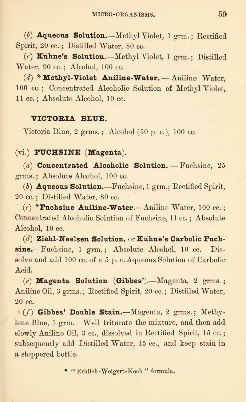(b) Aqueous Solution.—Methyl Violet, 1 grm.; Rectified Spirit, 20 cc.; Distilled Water, 80 cc. (o) Xuhne’s Solution.—Methyl Yiolet, 1 grm.; Distilled Water, 90 cc.; Alcohol, 100 cc. (d) * Methyl-Violet Aniline-Water. — Aniline Water, 100 cc.; Concentrated Alcoholic Solution of Methyl Yiolet, 11 cc.; Absolute Alcohol, 10 cc. VICTORIA BLUE. Yictoria Blue, 2 grms.; Alcohol (50 p. c.), 100 cc. (vi.) FUCHSINE (Magenta). (a) Concentrated Alcoholic Solution. — Fuchsine, 25 grms.; Absolute Alcohol, 100 cc. (b) Aqueous Solution.—Fuchsine, 1 grm.; Rectified Spirit, 20 cc.; Distilled Water, 80 cc. (c) * Fuchsine Aniline-Water.—Aniline Water, 100 cc.; Concentrated Alcoholic Solution of Fuchsine, 11 cc.; Absolute Alcohol, 10 cc. (d) Ziehl-Neelsen Solution, orXuhne’s Carbolic Fuch¬ sine.—Fuchsine, 1 grm.; Absolute Alcohol, 10 cc. Dis¬ solve and add 100 cc. of a 5 p. c. Aqueous Solution of Carbolic Acid. (e) Magenta Solution (Gibbes’).—Magenta, 2 grms. ; Aniline Oil, 3 grms.; Rectified Spirit, 20 cc.; Distilled Water, 20 cc. (/) Gibbes* Double Stain.—Magenta, 2 grms.; Methy¬ lene Blue, 1 grm. Well triturate the mixture, and then add slowly Aniline Oil, 3 cc., dissolved in Rectified Spirit, 15 cc.; subsequently add Distilled Water, 15 cc., and keep stain in a stoppered bottle.