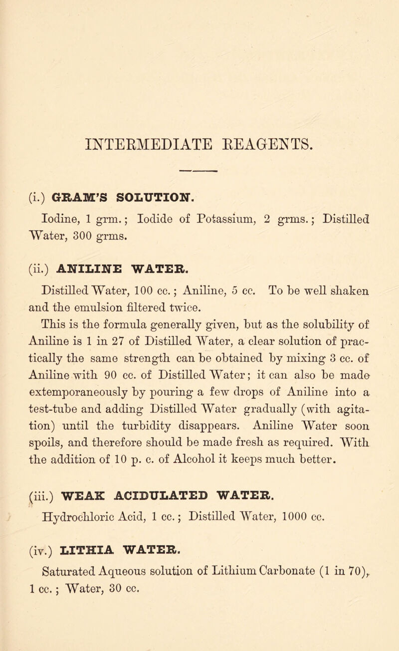 INTERMEDIATE REAGENTS. (i.) GUAM’S SOLUTION. Iodine, 1 grm.; Iodide of Potassium, 2 grms.; Distilled Water, 300 grms. (ii.) ANILINE WATER. Distilled Water, 100 cc.; Aniline, 5 cc. To be well shaken and the emulsion filtered twice. This is the formula generally given, but as the solubility of Aniline is 1 in 27 of Distilled Water, a clear solution of prac¬ tically the same strength can be obtained by mixing 3 cc. of Aniline with 90 cc. of Distilled Water; it can also be made extemporaneously by pouring a few drops of Aniline into a test-tube and adding Distilled Water gradually (with agita¬ tion) until the turbidity disappears. Aniline Water soon spoils, and therefore should be made fresh as required. With the addition of 10 p. c. of Alcohol it keeps much better. (iii.) weak: acidulated water. Hydrochloric Acid, 1 cc.; Distilled Water, 1000 cc. (iv.) LITHXA water. Saturated Aqueous solution of Lithium Carbonate (1 in 70),. 1 cc. ; Water, 30 cc.