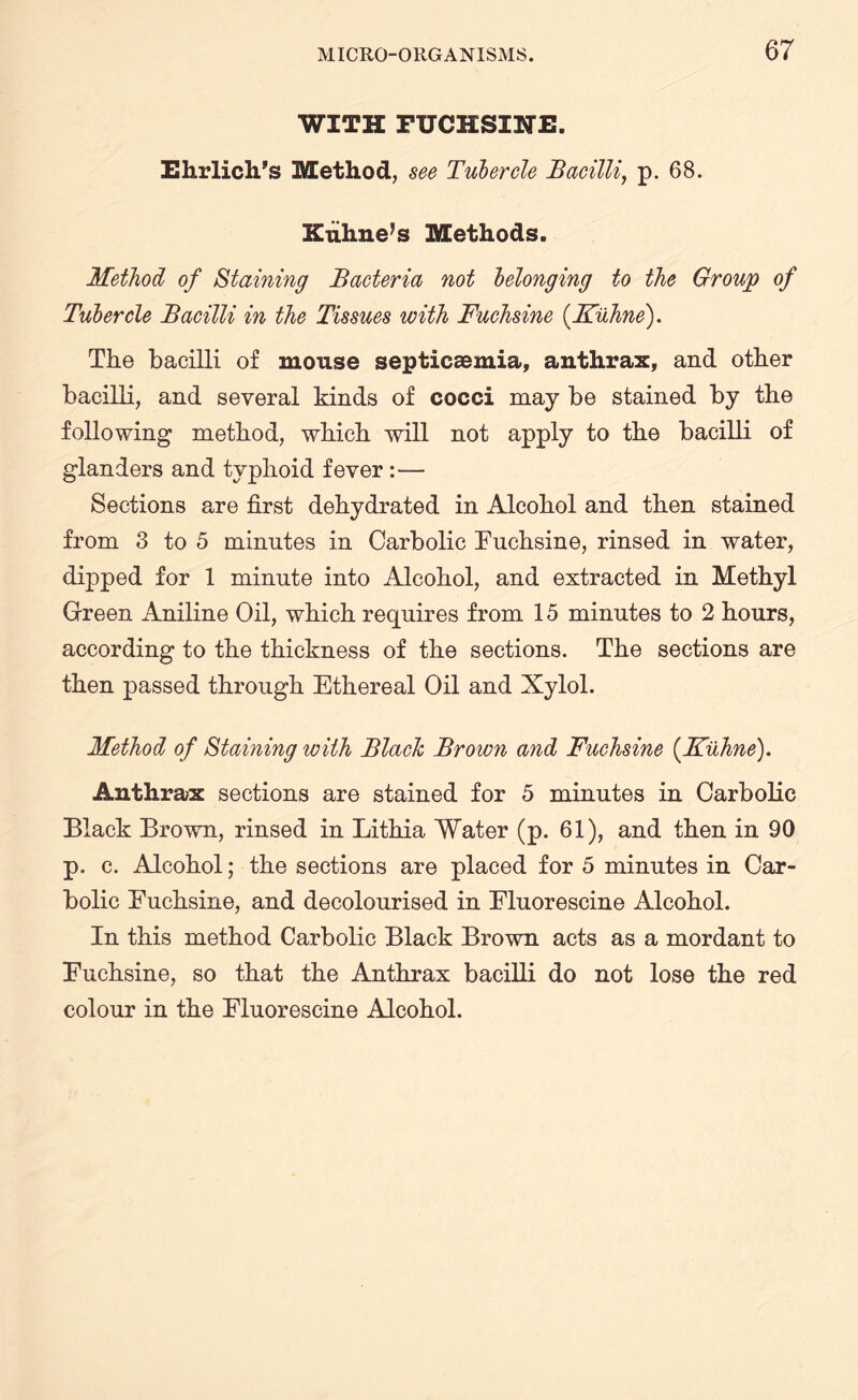 WITH FUCHSINE. Ehrlich’s Method, see Tubercle Bacilli, p. 68. Kuhne’s Methods. Method of Staining Bacteria not belonging to the Group of Tubercle Bacilli in the Tissues with Fuchsine (Kiihne). The bacilli of mouse septicaemia, anthrax, and other bacilli, and several kinds of cocci may be stained by the following method, which will not apply to the bacilli of glanders and typhoid fever:— Sections are first dehydrated in Alcohol and then stained from 3 to 5 minutes in Carbolic Euchsine, rinsed in water, dipped for 1 minute into Alcohol, and extracted in Methyl Green Aniline Oil, which requires from 15 minutes to 2 hours, according to the thickness of the sections. The sections are then passed through Ethereal Oil and Xylol. Method of Staining with Black Brown and Fuchsine {Kiihne). Anthrax sections are stained for 5 minutes in Carbolic Black Brown, rinsed in Lithia Water (p. 61), and then in 90 p. c. Alcohol; the sections are placed for 5 minutes in Car¬ bolic Euchsine, and decolourised in Eluorescine Alcohol. In this method Carbolic Black Brown acts as a mordant to Euchsine, so that the Anthrax bacilli do not lose the red colour in the Eluorescine Alcohol.