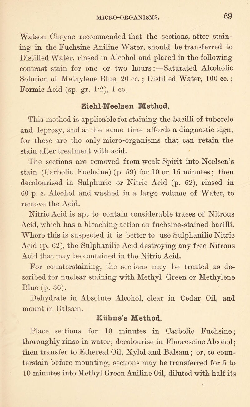 Watson Cheyne recommended that the sections, after stain¬ ing in the Fuehsine Aniline Water, should he transferred to Distilled Water, rinsed in Alcohol and placed in the following contrast stain for one or two hours:—Saturated Alcoholic Solution of Methylene Blue, 20 cc. ; Distilled Water, 100 cc. ; Formic Acid (sp. gr. 1*2), 1 cc. Ziehl-Heelsen Method. This method is applicable for staining the bacilli of tubercle and leprosy, and at the same time affords a diagnostic sign, for these are the only micro-organisms that can retain the stain after treatment with acid. The sections are removed from weak Spirit into Neelsen’s stain (Carbolic Fuehsine) (p. 59) for 10 or 15 minutes; then decolourised in Sulphuric or Nitric Acid (p. 62), rinsed in 60 p. c. Alcohol and washed in a large volume of Water, to remove the Acid. Nitric Acid is apt to contain considerable traces of Nitrous Acid, which has a bleaching action on fuchsine-stained bacilli. Where this is suspected it is better to use Sulphanilic Nitric Acid (p. 62), the Sulphanilic Acid destroying any free Nitrous Acid that may be contained in the Nitric Acid. For counterstaining, the sections may be treated as de¬ scribed for nuclear staining with Methyl Green or Methylene Blue (p. 36). Dehydrate in Absolute Alcohol, clear in Cedar Oil, and mount in Balsam. Kiihne’s Method. Place sections for 10 minutes in Carbolic Fuehsine; thoroughly rinse in water; decolourise in Fluorescine Alcohol; then transfer to Ethereal Oil, Xylol and Balsam; or, to coun¬ terstain before mounting, sections may be transferred for 5 to 10 minutes into Methyl Green Aniline Oil, diluted with half its