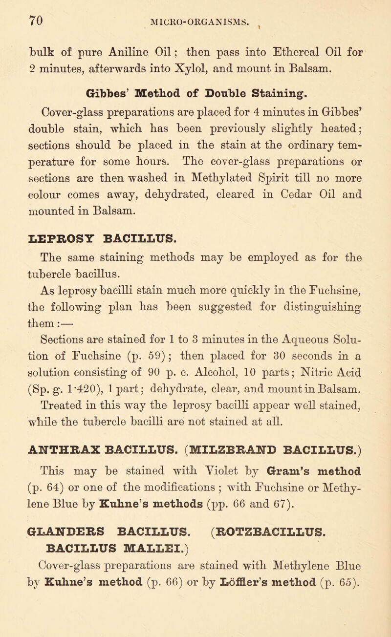bulk of pure Aniline Oil; then pass into Ethereal Oil for 2 minutes, afterwards into Xylol, and mount in Balsam. Gibbes’ Method of Double Staining. Cover-glass preparations are placed for 4 minutes in Gibbes’ double stain, which has been previously slightly heated; sections should be placed in the stain at the ordinary tem¬ perature for some hours. The cover-glass preparations or sections are then washed in Methylated Spirit till no more colour comes away, dehydrated, cleared in Cedar Oil and mounted in Balsam. LEPROSY BACILLUS. The same staining methods may be employed as for the tubercle bacillus. As leprosy bacilli stain much more quickly in the Euchsine, the following plan has been suggested for distinguishing them:— Sections are stained for 1 to 3 minutes in the Aqueous Solu¬ tion of Euchsine (p. 59); then placed for 30 seconds in a solution consisting of 90 p. c. Alcohol, 10 parts; Nitric Acid (Sp. g. 1*420), 1 part; dehydrate, clear, and mount in Balsam. Treated in this way the leprosy bacilli appear well stained, while the tubercle bacilli are not stained at all. ANTHRAX BACILLUS. (MILZBRAND BACILLUS.) This may be stained with Violet by Gram’s method (p. 64) or one of the modifications ; with Euchsine or Methy¬ lene Blue by Kuhne’s methods (pp. 66 and 67). GLANDERS BACILLUS. (ROTZBACILLUS. BACILLUS MALLEI.) Cover-glass preparations are stained with Methylene Blue by Kuhne’s method (p. 66) or by Loflier’s method (p. 65).