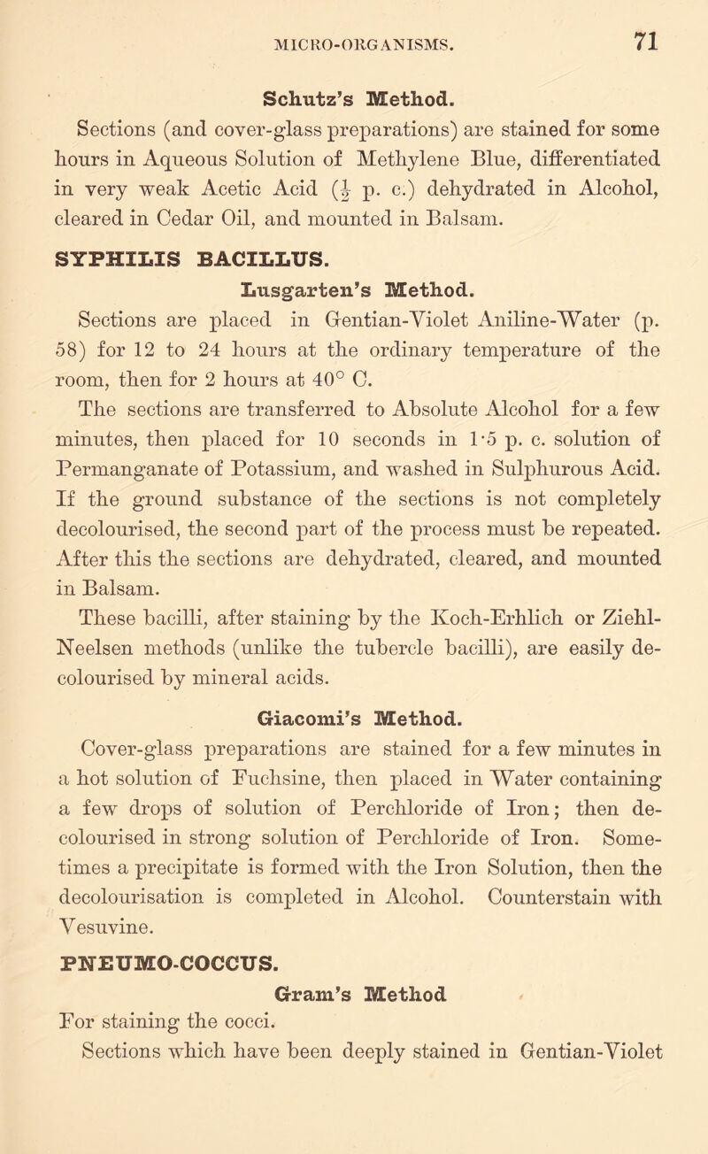 Schutz’s Method. Sections (and cover-glass preparations) are stained for some hours in Aqueous Solution of Methylene Blue, differentiated in very weak Acetic Acid (J p. c.) dehydrated in Alcohol, cleared in Cedar Oil, and mounted in Balsam. SYPHILIS BACILLUS. Lusgarten’s Method. Sections are placed in Gentian-Violet Aniline-Water (p. 58) for 12 to 24 hours at the ordinary temperature of the room, then for 2 hours at 40° C. The sections are transferred to Absolute Alcohol for a few minutes, then placed for 10 seconds in P5 p. c. solution of Permanganate of Potassium, and washed in Sulphurous Acid. If the ground substance of the sections is not completely decolourised, the second part of the process must be repeated. After this the sections are dehydrated, cleared, and mounted in Balsam. These bacilli, after staining by the Koch-Erhlich or Ziehl- Neelsen methods (unlike the tubercle bacilli), are easily de¬ colourised by mineral acids. Giacomi’s Method. Cover-glass preparations are stained for a few minutes in a hot solution of Puchsine, then placed in Water containing a few drops of solution of Perchloride of Iron; then de¬ colourised in strong solution of Perchloride of Iron. Some¬ times a precipitate is formed with the Iron Solution, then the decolourisation is completed in Alcohol. Counterstain with V esuvine. PNEUMO-COCCUS. Gram’s Method For staining the cocci. Sections which have been deeply stained in Gentian-Violet