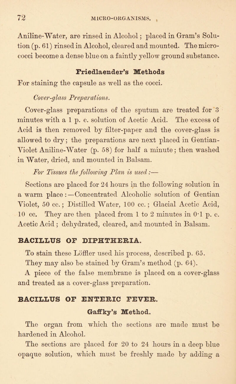 Aniline-Water, are rinsed in Alcohol; placed in Gram’s Solu¬ tion (p. 61) rinsed in Alcohol, cleared and mounted. The micro¬ cocci become a dense blue on a faintly yellow ground substance. Friedlaender’s Methods For staining the capsule as well as the cocci. Cover-glass Preparations. Cover-glass preparations of the sputum are treated for 3 minutes with a 1 p. c. solution of Acetic Acid. The excess of Acid is then removed by filter-paper and the cover-glass is allowed to dry; the preparations are next placed in Gentian- Violet Aniline-Water (p. 58) for half a minute; then washed in Water, dried, and mounted in Balsam. For Tissues the following Plan is used:— Sections are placed for 24 hours in the following solution in a warm place:—Concentrated Alcoholic solution of Gentian Violet, 50 cc.; Distilled Water, 100 cc.; Glacial Acetic Acid, 10 cc. They are then placed from 1 to 2 minutes in 0T p. c. Acetic Acid ; dehydrated, cleared, and mounted in Balsam. BACILLUS OF DIPHTHERIA. To stain these Loffier used his process, described p. 65. They may also be stained by Gram’s method (p. 64). A piece of the false membrane is placed on a cover-glass and treated as a cover-glass preparation. BACILLUS OF ENTERIC FEVER. GafFky’s Method. The organ from which the sections are made must be hardened in Alcohol. The sections are placed for 20 to 24 hours in a deep blue opaque solution, which must be freshly made by adding a