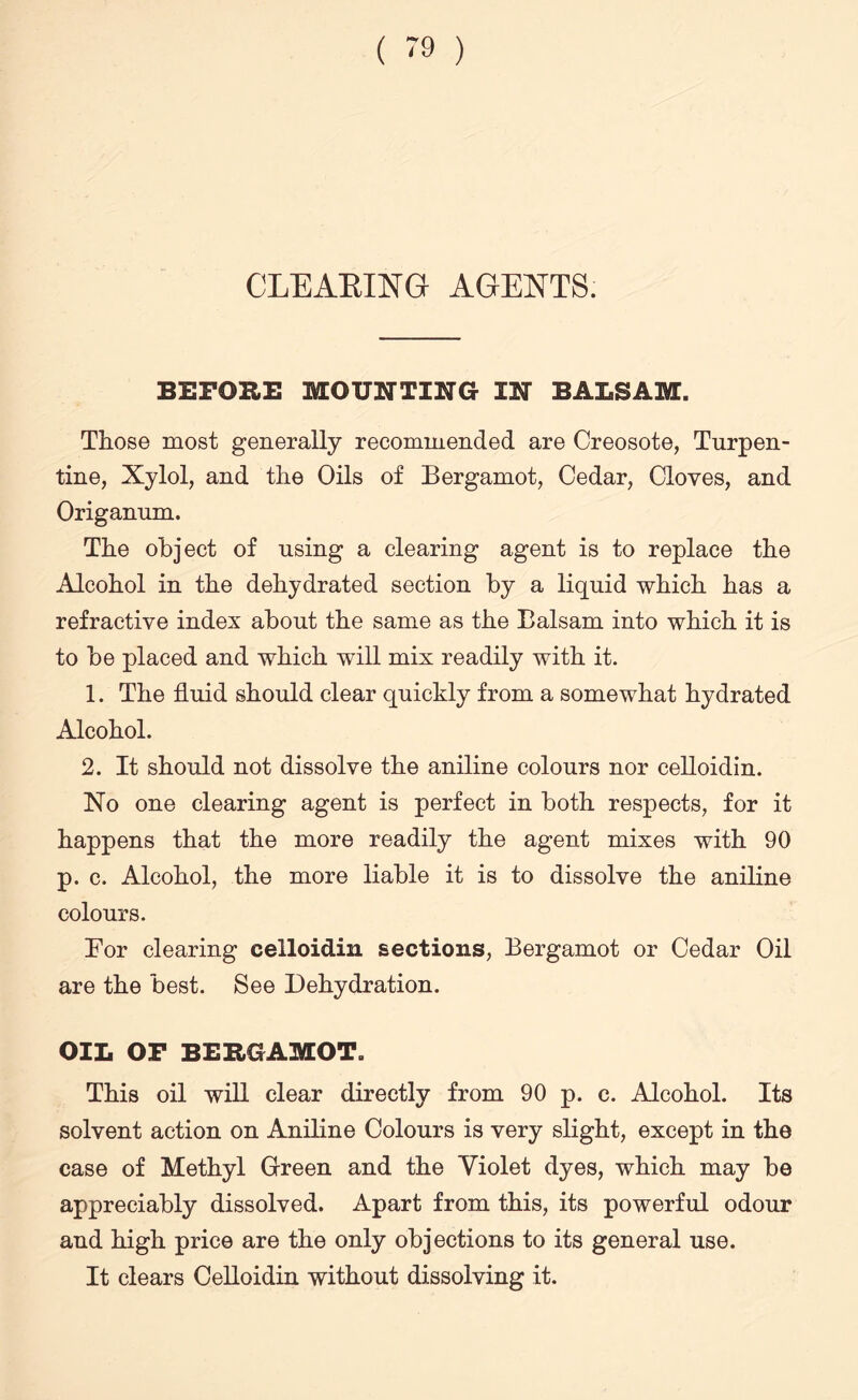 CLEARING AGENTS. BEFORE MOUNTING IN BALSAM. Those most generally recommended are Creosote, Turpen¬ tine, Xylol, and the Oils of Bergamot, Cedar, Cloves, and Origanum. The object of using a clearing agent is to replace the Alcohol in the dehydrated section by a liquid which has a refractive index about the same as the Balsam into which it is to be placed and which will mix readily with it. 1. The fluid should clear quickly from a somewhat hydrated Alcohol. 2. It should not dissolve the aniline colours nor celloidin. No one clearing agent is perfect in both respects, for it happens that the more readily the agent mixes with 90 p. c. Alcohol, the more liable it is to dissolve the aniline colours. Bor clearing celloidin sections, Bergamot or Cedar Oil are the best. See Dehydration. OIL OP BERGAMOT. This oil will clear directly from 90 p. c. Alcohol. Its solvent action on Aniline Colours is very slight, except in the case of Methyl Grreen and the Violet dyes, which may be appreciably dissolved. Apart from this, its powerful odour and high price are the only objections to its general use. It clears Celloidin without dissolving it.