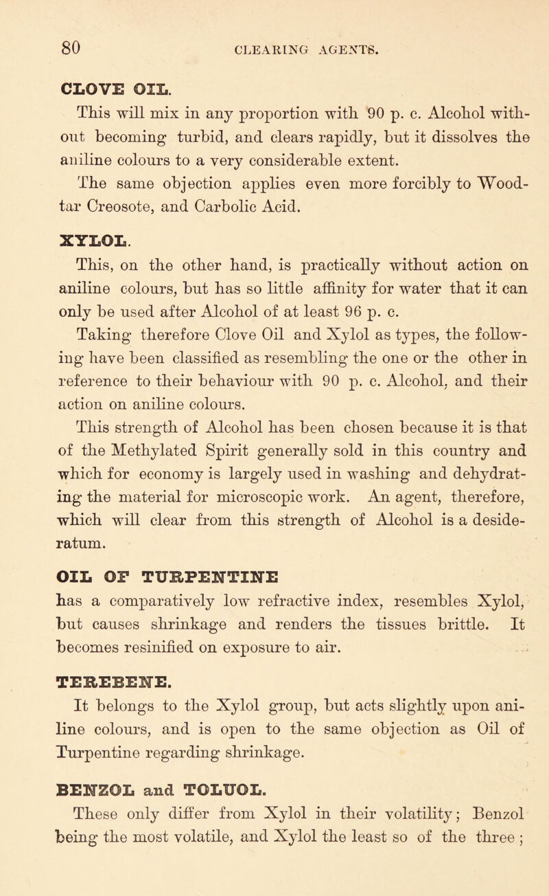 CLOVE OIL. This will mix in any proportion with 90 p. c. Alcohol with¬ out becoming turbid, and clears rapidly, but it dissolves the aniline colours to a very considerable extent. The same objection applies even more forcibly to Wood- tar Creosote, and Carbolic Acid. XYLOL. This, on the other hand, is practically without action on aniline colours, but has so little affinity for water that it can only be used after Alcohol of at least 96 p. c. Taking therefore Clove Oil and Xylol as types, the follow¬ ing have been classified as resembling the one or the other in reference to their behaviour with 90 p. c. Alcohol, and their action on aniline colours. This strength of Alcohol has been chosen because it is that of the Methylated Spirit generally sold in this country and which for economy is largely used in washing and dehydrat¬ ing the material for microscopic work. An agent, therefore, which will clear from this strength of Alcohol is a deside¬ ratum. OIL OF TURPENTINE has a comparatively low refractive index, resembles Xylol, but causes shrinkage and renders the tissues brittle. It becomes resinified on exposure to air. TESEBEIE. It belongs to the Xylol group, but acts slightly upon ani¬ line colours, and is open to the same objection as Oil of Turpentine regarding shrinkage. BEMSOL and TOLUOL. These only differ from Xylol in their volatility; Benzol being the most volatile, and Xylol the least so of the three ;
