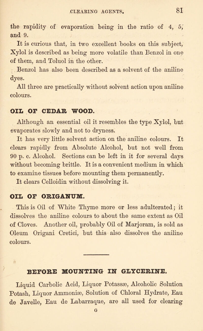 the rapidity of evaporation being in the ratio of 4, 5, &nd 9. It is cnrious that, in two excellent books on this subject, Xylol is described as being more volatile than Benzol in one of them, and Toluol in the other. Benzol has also been described as a solvent of the aniline dyes. All three are practically without solvent action upon aniline colours. OIL OF CEDAR WOOD. Although an essential oil it resembles the type Xylol, but evaporates slowly and not to dryness. It has very little solvent action on the aniline colours. It clears rapidly from Absolute Alcohol, but not well from 90 p. c. Alcohol. Sections can be left in it for several days without becoming brittle. It is a convenient medium in which to examine tissues before mounting them permanently. It clears Celloidin without dissolving it. OIL OF ORIGANUM. This is Oil of White Thyme more or less adulterated; it dissolves the aniline colours to about the same extent as Oil of Cloves. Another oil, probably Oil of Marjoram, is sold as Oleum Origani Cretici, but this also dissolves the aniline colours. BEFORE MOUNTING IN GLYCERINE. Liquid Carbolic Acid, Liquor Potassse, Alcoholic Solution Potash, Liquor Ammonite, Solution of Chloral Hydrate, Eau de Javelle, Eau de Labarraque, are all used for clearing G