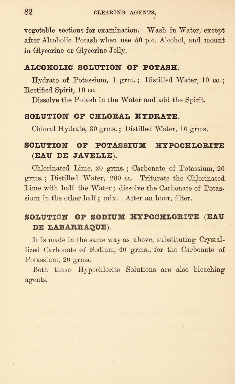 t vegetable sections for examination. Wash in Water, except after Alcoholic Potash when use 50 p.c. Alcohol, and mount in Glycerine or Glycerine Jelly. ALCOHOLIC SOLUTION OP POTASH. Hydrate of Potassium, 1 grm.; Distilled Water, 10 cc.; Rectified Spirit, 10 cc. Dissolve the Potash in the Water and add the Spirit. SOLUTION OP CHLORAL HYDRATE. Chloral Hydrate, 30 grins.; Distilled Water, 10 grms. SOLUTION OP POTASSIUM HYPOCHLORITE (EAU BE JAVELLE). Chlorinated Lime, 20 grms.; Carbonate of Potassium, 20 grms. ; Distilled Water, 200 cc. Triturate the Chlorinated Lime with half the Water; dissolve the Carbonate of Potas¬ sium in the other half ; mix. After an hour, filter. SOLUTION OP SODIUM HYPOCHLORITE (EAU BE LABARRAQUE). It is made in the same way as above, substituting Crystal¬ lized Carbonate of Sodium, 40 grms., for the Carbonate of Potassium, 20 grms. Both these Hypochlorite Solutions are also bleaching agents.