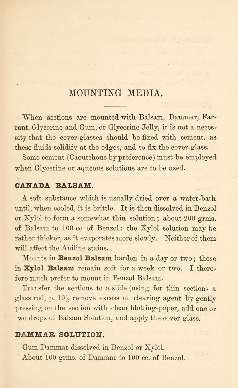 MOUNTING MEDIA. • When sections are mounted with Balsam, Dammar, Bar- rant, Glycerine and Gum, or Glycerine Jelly, it is not a neces¬ sity that the cover-glasses should he fixed with cement, as these fluids solidify at the edges, and so fix the cover-glass. . Some cement (Caoutchouc by preference) must be employed when Glycerine or aqueous solutions are to be used. CANADA BALSAM. A soft substance which is usually dried over a water-bath until, when cooled, it is brittle. It is then dissolved in Benzol or Xylol to form a somewhat thin solution ; about 200 grms. of Balsam to 100 cc. of Benzol: the Xylol solution may be rather thicker, as it evaporates more slowly. Neither of them will afiect the Aniline stains. Mounts in Benzol Balsam harden in a day or two; those in Xylol Balsam remain soft for a week or two. I there¬ fore much prefer to mount in Benzol Balsam. Transfer the sections to a slide (using for thin sections a glass rod, p. 19), remove excess of clearing agent by gently pressing on the section with clean blotting-paper, add one or wo drops of Balsam Solution, and apply the cover-glass. DAMMAR SOLUTION. Gum Dammar dissolved in Benzol or Xylol. About 100 grms. of Dammar to 100 cc. of Benzol.