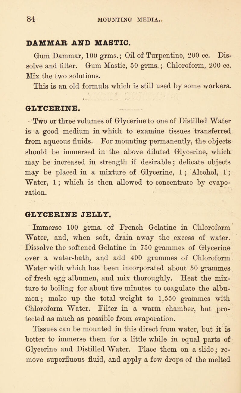 DAMMAR AND MASTIC. Gum Dammar, 100 grms.; Oil of Turpentine, 200 cc. Dis¬ solve and filter. Gum Mastic, 50 grms.; Chloroform, 200 cc. Mix the two solutions. This is an old formula which is still used by some workers. GLYCERINE. Two or three volumes of Glycerine to one of Distilled Water is a good medium in which to examine tissues transferred from aqueous fluids. Dor mounting permanently, the objects should be immersed in the above diluted Glycerine, which may be increased in strength if desirable ; delicate objects may be placed in a mixture of Glycerine, 1 ; Alcohol, 1; Water, 1 ; which is then allowed to concentrate by evapo¬ ration. GLYCERINE JELLY. Immerse 100 grms. of French Gelatine in Chloroform Water, and, when soft, drain away the excess of water. Dissolve the softened Gelatine in 750 grammes of Glycerine over a water-bath, and add 400 grammes of Chloroform Water with which has been incorporated about 50 grammes of fresh egg albumen, and mix thoroughly. Heat the mix¬ ture to boiling for about five minutes to coagulate the albu¬ men ; make up the total weight to 1,550 grammes with Chloroform Water. Filter in a warm chamber, but pro¬ tected as much as possible from evaporation. Tissues can be mounted in this direct from water, but it is better to immerse them for a little while in equal parts of Glycerine and Distilled Water. Place them on a slide; re¬ move superfluous fluid, and apply a few drops of the melted