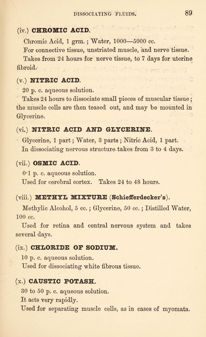 (iv.) CHROMIC ACID. Chromic Acid, 1 grm. ; Water, 1000—-5000 cc. For connective tissue, unstriated muscle, and nerve tissue. Takes from 24 hours for nerve tissue, to 7 days for uterine fibroid/ • . . - . ■■ : ,. . (v.) NITRIC ACID. - 20 p. c. aqueous solution. Takes 24 hours to dissociate small pieces of muscular tissue; the muscle cells are then teased out, and may be mounted in Glycerine. h , ... . (vi.) NITRIC ACID AND GLYCERINE. Glycerine, 1 part; Water, 3 parts ; Nitric Acid, 1 part, j In dissociating nervous structure takes from 3 to 4 days. (vii.) OSMIC ACID. 0T p. c. aqueous solution. Used for cerebral cortex. Takes 24 to 48 hours. (viii.) METHYL MIXTURE (Schiefferdecker’s). Methylic Alcohol, 5 cc. ; Glycerine, 50 cc. ; Distilled Water, 100 cc. Used for retina and central nervous system and takes several days. (ix.) CHLORIDE OP SODIUM. 10 p. c. aqueous solution. Used for dissociating white fibrous tissue. (x.) CAUSTIC POTASH. 30 to 50 p. c. aqueous solution. It acts very rapidly. Used for separating muscle cells, as in cases of myomata.