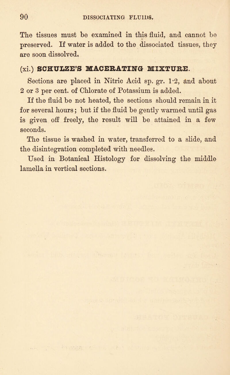 The tissues must be examined in this fluid, and cannot be preserved. If water is added to the dissociated tissues, they are soon dissolved. (xi.) SCHULZE’S MACERATING MIXTURE. Sections are placed in Nitric Acid sp. gr. 1*2, and about 2 or 3 per cent, of Chlorate of Potassium is added. If the fluid be not heated, the sections should remain in it for several hours; but if the fluid be gently warmed until gas is given off freely, the result will be attained in a few seconds. The tissue is washed in water, transferred to a slide, and the disintegration completed with needles. Used in Botanical Histology for dissolving the middle lamella in vertical sections.