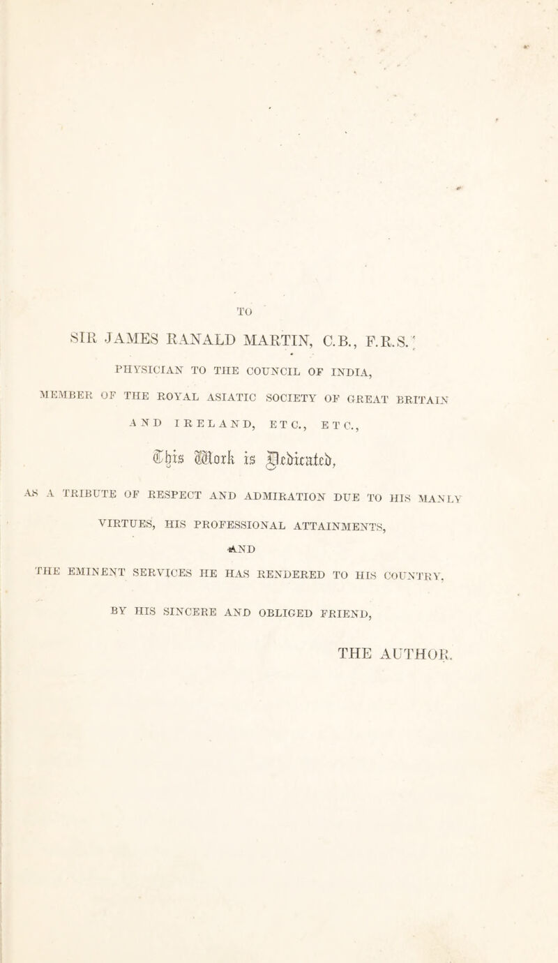 TO SIR JAMES RANALD MARTIN, C.B., F.R.S.; PHYSICIAN TO THE COUNCIL OF INDIA, MEMBER OF THE ROYAL ASIATIC SOCIETY OF GREAT BRITAIN AND IRELAND, ETC., ETC., ibis HorR is gkirkaicb, AS A TRIBUTE OF RESPECT AND ADMIRATION DUE TO HIS MANLY VIRTUES, HIS PROFESSIONAL ATTAINMENTS, AND THE EMINENT SERVICES HE HAS RENDERED TO HIS COUNTRY. BY HIS SINCERE AND OBLIGED FRIEND, THE AUTHOR