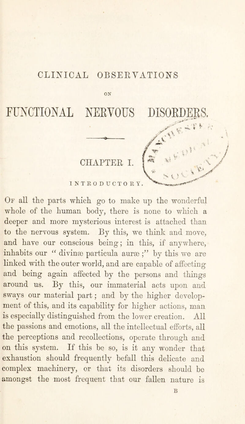 CLINICAL OBSERVATIONS ON FUNCTIONAL NERVOUS —-——- CHAPTER I. INTRODUCTORY. Of all the parts which go to make up the wonderful whole of the human body, there is none to which a deeper and more mysterious interest is attached than to the nervous system. By this, we think and move, and have our conscious being; in this, if anywhere, inhabits our “ divinse particula aurse by this we are linked with the outer world, and are capable of affecting and being again affected by the persons and things around us. By this, our immaterial acts upon and sways our material part; and by the higher develop¬ ment of this, and its capability for higher actions, man is especially distinguished from the lower creation. All the passions and emotions, all the intellectual efforts, all the perceptions and recollections, operate through and on this system. If this be so, is it any wonder that exhaustion should frequently befall this delicate and complex machinery, or that its disorders should be amongst the most frequent that our fallen nature is B