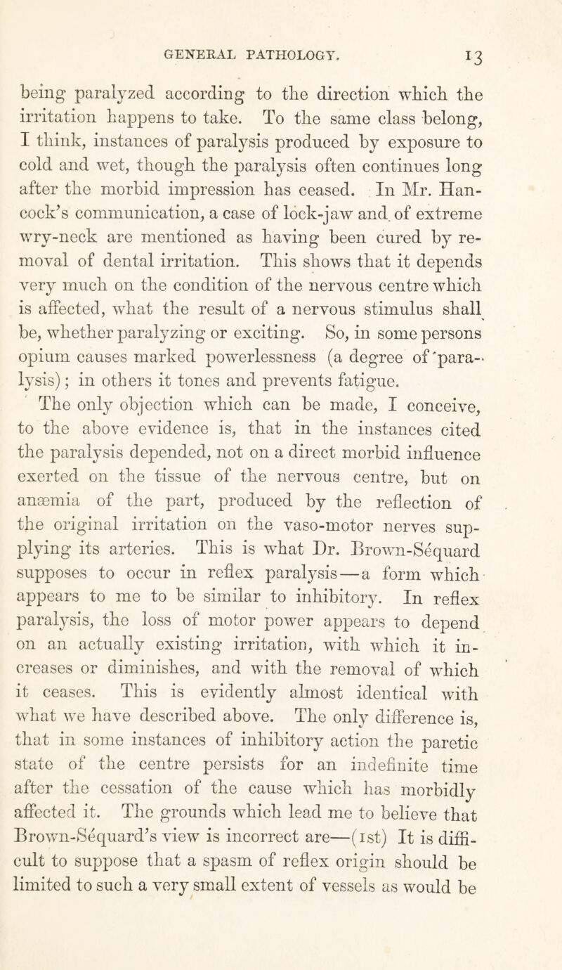 J3 being paralyzed according to the direction which the irritation happens to take. To the same class belong, I think, instances of paralysis produced by exposure to cold and wet, though the paralysis often continues long after the morbid impression has ceased. In Mr. Han¬ cock’s communication, a case of lock-jaw and. of extreme wry-neck are mentioned as having been cured by re¬ moval of dental irritation. This shows that it depends very much on the condition of the nervous centre which is affected, what the result of a nervous stimulus shall be, whether paralyzing or exciting. So, in some persons opium causes marked powerlessness (a degree of'para¬ lysis) ; in others it tones and prevents fatigue. The only objection which can be made, I conceive, to the above evidence is, that in the instances cited the paralysis depended, not on a direct morbid influence exerted on the tissue of the nervous centre, but on anaemia of the part, produced by the reflection of the original irritation on the vaso-motor nerves sup¬ plying its arteries. This is what I)r. Brown-Sequard supposes to occur in reflex paralysis — a form which appears to me to be similar to inhibitory. In reflex paralysis, the loss of motor power appears to depend on an actually existing irritation, with which it in¬ creases or diminishes, and with the removal of which it ceases. This is evidently almost identical with what we have described above. The only difference is. that in some instances of inhibitory action the paretic state of the centre persists for an indefinite time after the cessation of the cause which has morbidly affected it. The grounds which lead me to believe that Brown-Sequard’s view is incorrect are—(ist) It is diffi¬ cult to suppose that a spasm of reflex origin should be limited to such a very small extent of vessels as would be