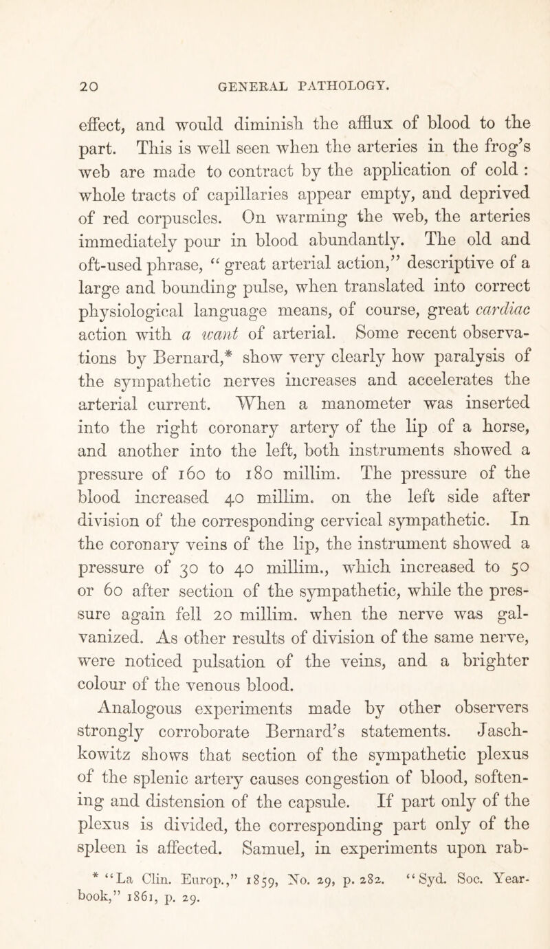 effect, and would diminish, the afflux of blood to the part. This is well seen when the arteries in the frog’s web are made to contract by the application of cold : whole tracts of capillaries appear empty, and deprived of red corpuscles. On warming the web, the arteries immediately pour in blood abundantly. The old and oft-used phrase, “ great arterial action,” descriptive of a large and bounding pulse, when translated into correct physiological language means, of course, great cardiac action with a leant of arterial. Some recent observa¬ tions by Bernard,* show very clearly how paralysis of the sympathetic nerves increases and accelerates the arterial current. When a manometer was inserted into the right coronary artery of the lip of a horse, and another into the left, both instruments showed a pressure of 160 to 180 millim. The pressure of the blood increased 40 millim. on the left side after division of the corresponding cervical sympathetic. In the coronary veins of the lip, the instrument showed a pressure of 30 to 40 millim., which increased to 50 or 60 after section of the sympathetic, while the pres¬ sure again fell 20 millim. when the nerve was gal¬ vanized. As other results of division of the same nerve, were noticed pulsation of the veins, and a brighter colour of the venous blood. Analogous experiments made by other observers strongly corroborate Bernard’s statements. Jasch- kowitz shows that section of the sympathetic plexus of the splenic artery causes congestion of blood, soften¬ ing and distension of the capsule. If part only of the plexus is divided, the corresponding part only of the spleen is affected. Samuel, in experiments upon rab- * “La Clin. Europ.,” 1859, No. 29, p. 282. book,” 1861, p. 29. “ Syd. Soc. Year-