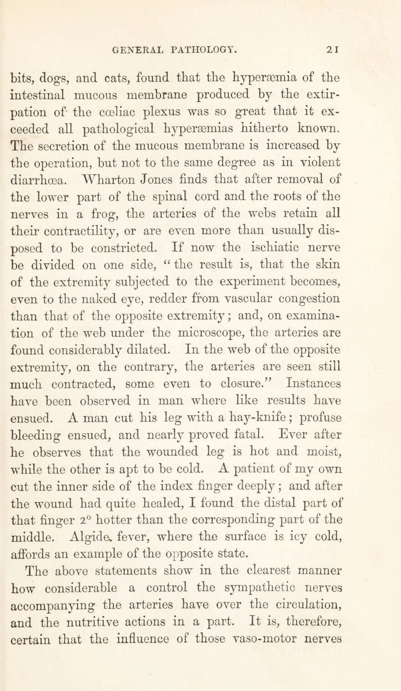 bits, clogs, and cats, found that the hypercemia of the intestinal mucous membrane produced by the extir¬ pation of the cceliac plexus was so great that it ex¬ ceeded all pathological hypersemias hitherto known. The secretion of the mucous membrane is increased by the operation, but not to the same degree as in violent diarrhoea. Wharton Jones finds that after removal of the lower part of the spinal cord and the roots of the nerves in a frog, the arteries of the webs retain all their contractility, or are even more than usually dis¬ posed to be constricted. If now the ischiatic nerve be divided on one side, “ the result is, that the skin of the extremity subjected to the experiment becomes, even to the naked eye, redder from vascular congestion than that of the opposite extremity; and, on examina¬ tion of the web under the microscope, the arteries are found considerably dilated. In the web of the opposite extremity, on the contrary, the arteries are seen still much contracted, some even to closure.” Instances have been observed in man where like results have ensued. A man cut his leg with a hay-knife; profuse bleeding ensued, and nearly proved fatal. Ever after he observes that the wounded leg is hot and moist, while the other is apt to be cold. A patient of my own cut the inner side of the index finger deeply; and after the wound had quite healed, I found the distal part of that finger 2° hotter than the corresponding part of the middle. Algide* fever, where the surface is icy cold, affords an example of the opposite state. The above statements show in the clearest manner how considerable a control the sympathetic nerves accompanying the arteries have over the circulation, and the nutritive actions in a part. It is, therefore, certain that the influence of those vaso-motor nerves