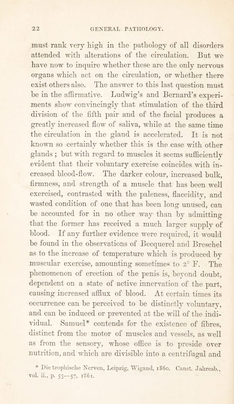 must rank very high in the pathology of all disorders attended with alterations of the circulation. But we have now to inquire whether these are the only neryous organs which act on the circulation, or whether there exist others also. The answer to this last question must be in the affirmative. Ludwig’s and Bernard’s experi¬ ments show convincingly that stimulation of the third division of the fifth pair and of the facial produces a greatly increased flow of saliva, while at the same time the circulation in the gland is accelerated. It is not known so certainly whether this is the case with other glands ; but with regard to muscles it seems sufficiently evident that their voluntary exercise coincides with in¬ creased blood-flow. The darker colour, increased bulk, firmness, and strength of a muscle that has been well exercised, contrasted with the paleness, flaccidity, and wasted condition of one that has been long unused, can he accounted for in no other way than by admitting * •/ O that the former has received a much larger supply of blood. If any further evidence were required, it would be found in the observations of Becquerel and Breschel as to the increase of temperature which is produced by muscular exercise, amounting sometime* to 2° F. The phenomenon of erection of the penis is, beyond doubt, dependent on a state of active innervation of the part, causing increased afflux of blood. At certain times its occurrence can be perceived to be distinctly voluntary, and can be induced or prevented at the will of the indi¬ vidual. Samuel* contends for the existence of fibres, distinct from the motor of muscles and vessels, as well as from the sensory, whose office is to preside over nutrition, and which are divisible into a centrifugal and * Die tropliisclie Nerven, Leipzig, Wigand, i860. Canst. Jahresb., vol. ii., p. 53—57, 1861.