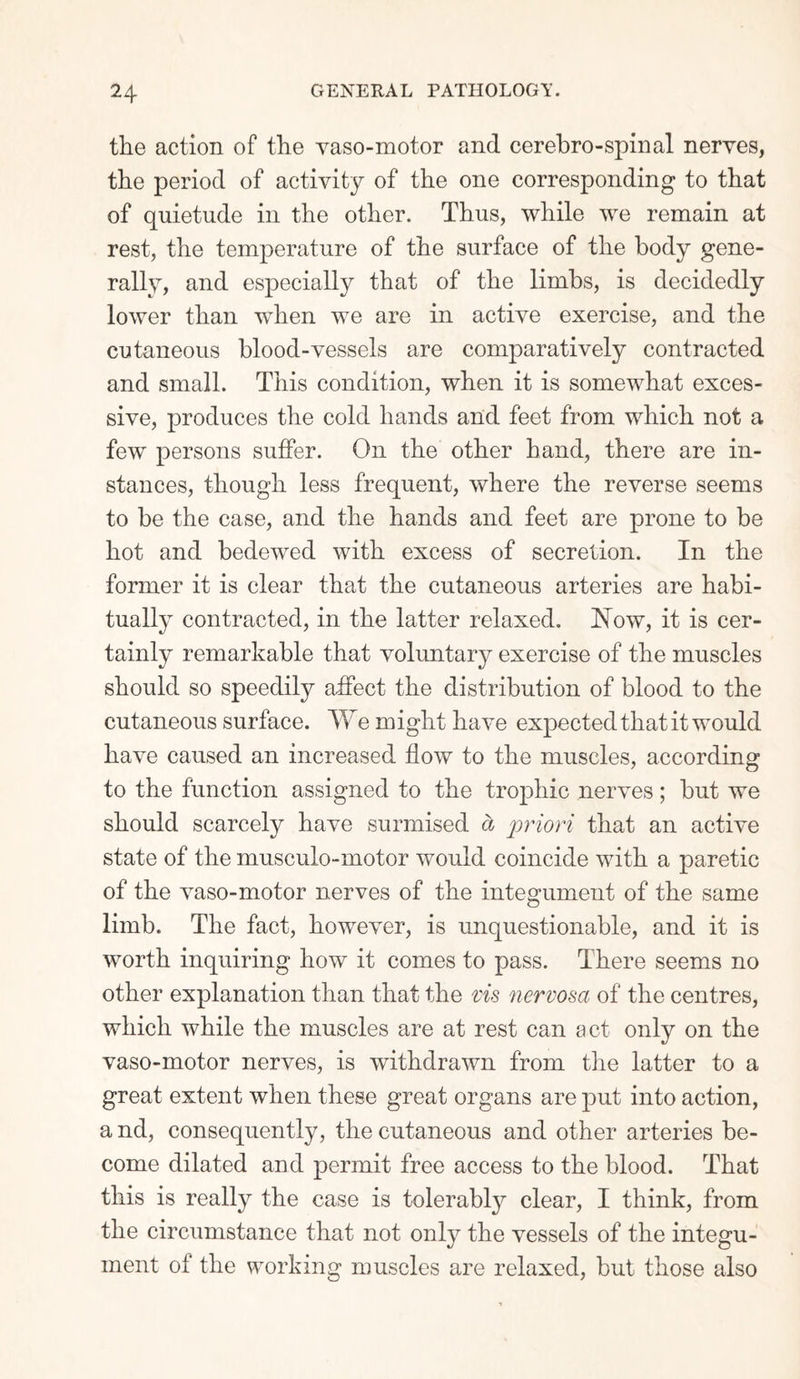 the action of the yaso-motor and cerebro-spinal nerves, the period of activity of the one corresponding to that of quietude in the other. Thus, while we remain at rest, the temperature of the surface of the body gene¬ rally, and especially that of the limbs, is decidedly lower than when we are in active exercise, and the cutaneous blood-vessels are comparatively contracted and small. This condition, when it is somewhat exces¬ sive, produces the cold hands and feet from which not a few persons suffer. On the other hand, there are in¬ stances, though less frequent, where the reverse seems to be the case, and the hands and feet are prone to be hot and bedewed with excess of secretion. In the former it is clear that the cutaneous arteries are habi¬ tually contracted, in the latter relaxed. How, it is cer¬ tainly remarkable that voluntary exercise of the muscles should so speedily affect the distribution of blood to the cutaneous surface. We might have expected that it would have caused an increased flow to the muscles, according to the function assigned to the trophic nerves; but we should scarcely have surmised cb priori that an active state of the musculo-motor would coincide with a paretic of the vaso-motor nerves of the integument of the same limb. The fact, however, is unquestionable, and it is worth inquiring how it comes to pass. There seems no other explanation than that the vis nervosa of the centres, which while the muscles are at rest can act only on the vaso-motor nerves, is withdrawn from the latter to a great extent when these great organs are put into action, and, consequently, the cutaneous and other arteries be¬ come dilated and permit free access to the blood. That this is really the case is tolerably clear, I think, from the circumstance that not only the vessels of the integu¬ ment of the working muscles are relaxed, but those also