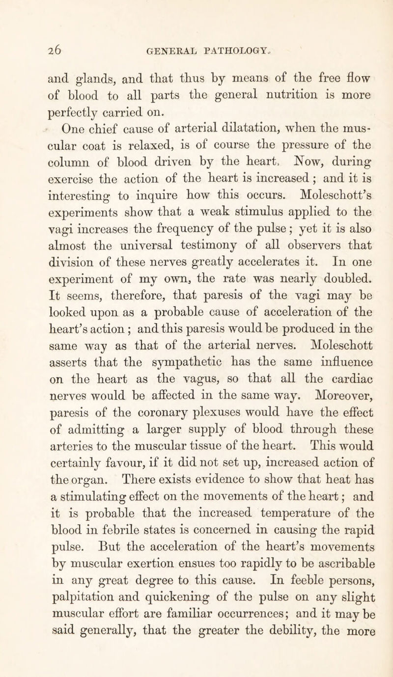 and glands, and that thus by means of the free flow of blood to all parts the general nutrition is more perfectly carried on. One chief cause of arterial dilatation, when the mus¬ cular coat is relaxed, is of course the pressure of the column of blood driven by the heart, Now, during exercise the action of the heart is increased ; and it is interesting to inquire how this occurs. Moleschott’s experiments show that a weak stimulus applied to the vagi increases the frequency of the pulse ; yet it is also almost the universal testimony of all observers that division of these nerves greatly accelerates it. In one experiment of my own, the rate was nearly doubled. It seems, therefore, that paresis of the vagi may be looked upon as a probable cause of acceleration of the heart’s action ; and this paresis would be produced in the same way as that of the arterial nerves. Moleschott asserts that the sympathetic has the same influence on the heart as the vagus, so that all the cardiac nerves would be affected in the same way. Moreover, paresis of the coronary plexuses would have the effect of admitting a larger supply of blood through these arteries to the muscular tissue of the heart. This would certainly favour, if it did not set up, increased action of the organ. There exists evidence to show that heat has a stimulating effect on the movements of the heart; and it is probable that the increased temperature of the blood in febrile states is concerned in causing the rapid pulse. But the acceleration of the heart’s movements by muscular exertion ensues too rapidly to be ascribable in any great degree to this cause. In feeble persons, palpitation and quickening of the pulse on any slight muscular effort are familiar occurrences; and it maybe said generally, that the greater the debility, the more