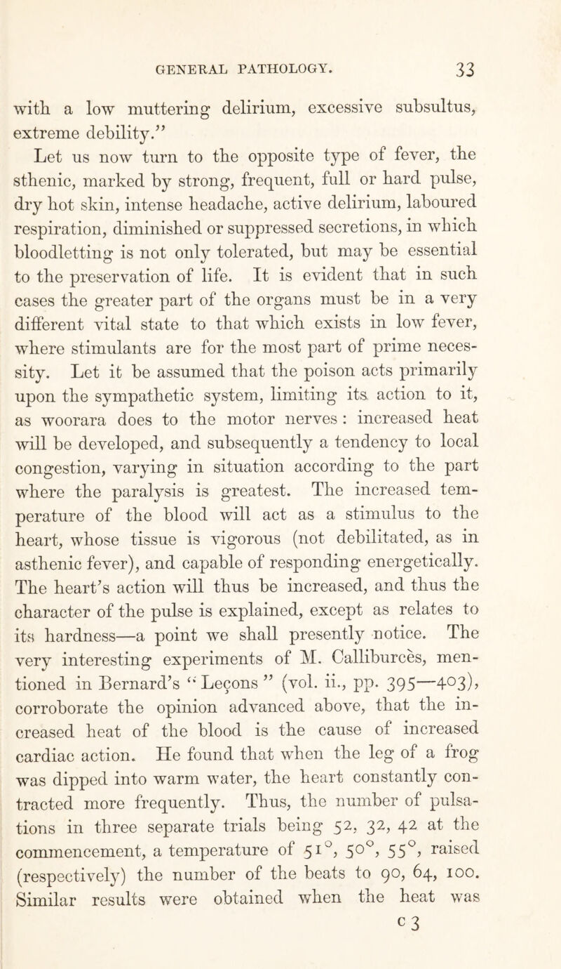 with a low muttering delirium, excessive subsultus, extreme debility/’ Let us now turn to the opposite type of fever, the sthenic, marked by strong, frequent, full or hard pulse, dry hot skin, intense headache, active delirium, laboured respiration, diminished or suppressed secretions, in which bloodletting is not only tolerated, but may be essential to the preservation of life. It is evident that in such cases the greater part of the organs must be in a very different vital state to that which exists in low fever, where stimulants are for the most part of prime neces¬ sity. Let it be assumed that the poison acts primarily upon, the sympathetic system, limiting its action to it, as woorara does to the motor nerves : increased heat will be developed, and subsequently a tendency to local congestion, varying in situation according to the part where the paralysis is greatest. The increased tem¬ perature of the blood will act as a stimulus to the heart, whose tissue is vigorous (not debilitated, as in asthenic fever), and capable of responding energetically. The heart’s action will thus be increased, and thus the character of the pulse is explained, except as relates to its hardness—a point we shall presently notice. The very interesting experiments of M. Calliburces, men¬ tioned in Bernard’s Lecons ” (vol. ii., pp. 395—4°3)> corroborate the opinion advanced above, that the in¬ creased heat of the blood is the cause of increased cardiac action. He found that when the leg of a frog was dipped into warm water, the heart constantly con¬ tracted more frequently. Thus, the number of pulsa¬ tions in three separate trials being 52, 32, 42 at the commencement, a temperature of 51°, 50°, 550, raised (respectively) the number of the beats to go, 64, 100. Similar results were obtained when the heat was c 3