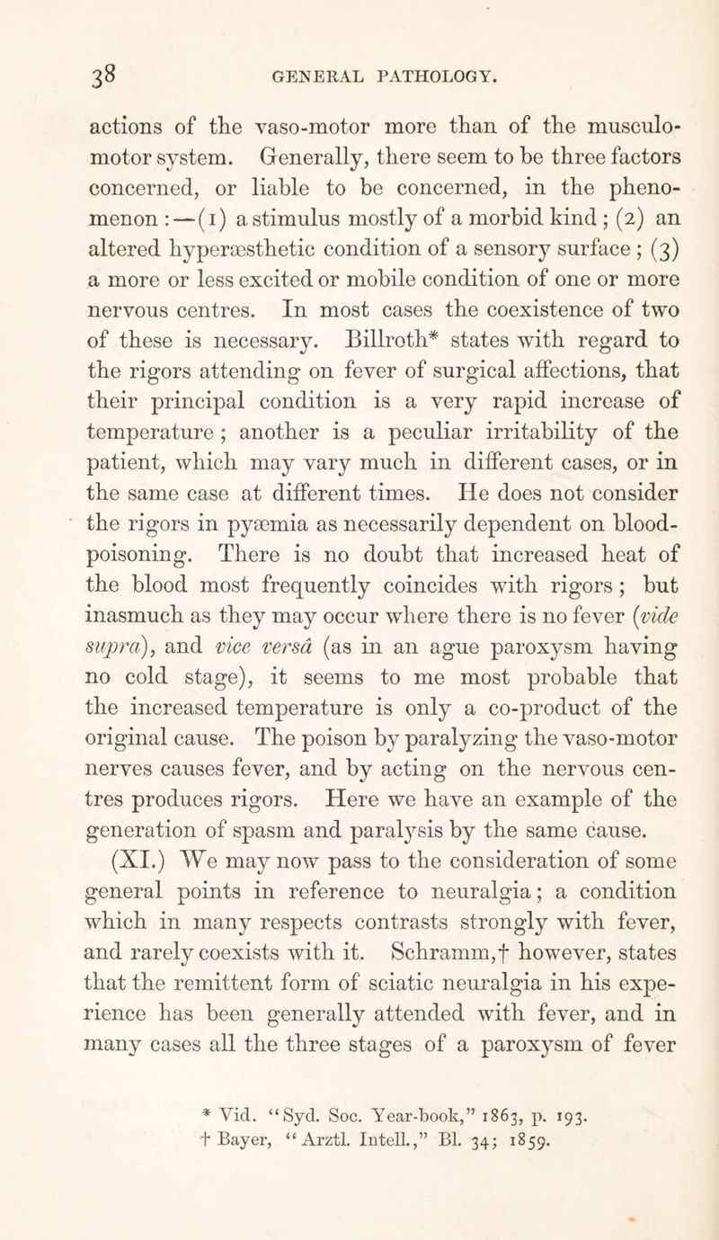 actions of the vaso-motor more than of the musculo- motor system. Generally, there seem to be three factors concerned, or liable to be concerned, in the pheno¬ menon : — (i) a stimulus mostly of a morbid kind ; (2) an altered by per aesthetic condition of a sensory surface ; (3) a more or less excited or mobile condition of one or more nervous centres. In most cases the coexistence of two of these is necessary. Billroth* states with regard to the rigors attending on fever of surgical affections, that their principal condition is a very rapid increase of temperature ; another is a peculiar irritability of the patient, which may vary much in different cases, or in the same case at different times. He does not consider the rigors in pyaemia as necessarily dependent on blood- poisoning. There is no doubt that increased heat of the blood most frequently coincides with rigors ; but inasmuch as they may occur where there is no fever (vide supra), and vice versa (as in an ague paroxysm having no cold stage), it seems to me most probable that the increased temperature is only a co-product of the original cause. The poison by paralyzing the vaso-motor nerves causes fever, and by acting on the nervous cen¬ tres produces rigors. Here we have an example of the generation of spasm and paratysis by the same cause. (XI.) We may now pass to the consideration of some general points in reference to neuralgia; a condition which in many respects contrasts strongly with fever, and rarely coexists with it. Schramm,f however, states that the remittent form of sciatic neuralgia in his expe¬ rience has been generally attended with fever, and in many cases all the three stages of a paroxysm of fever * Vicl. “Syd. Soc. Year-book,” 1863, p. 193. t Bayer, “ Arztl. Intell.,” Bl. 34; 1859.