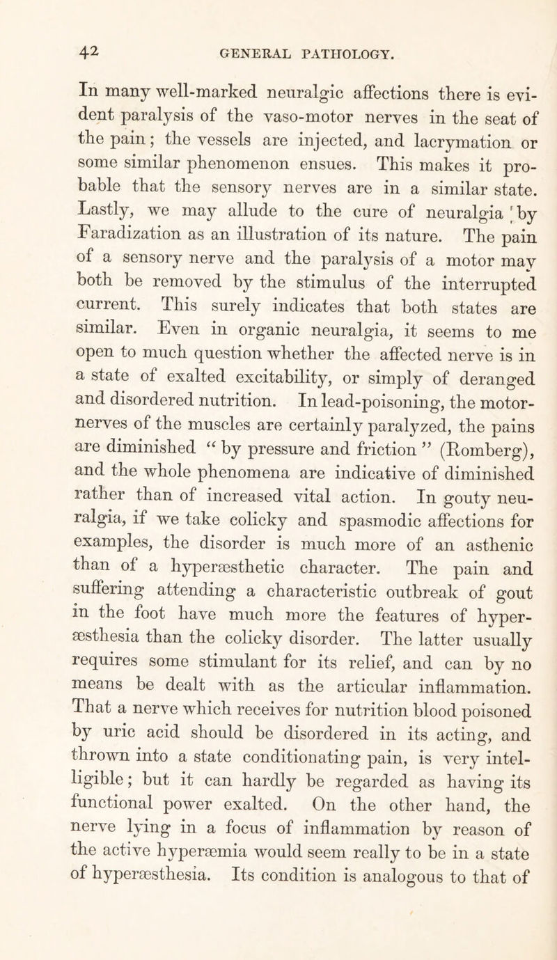 In many well-marked neuralgic affections there is evi¬ dent paralysis of the vaso-motor nerves in the seat of the pain; the vessels are injected, and lacrymation or some similar phenomenon ensues. This makes it pro¬ bable that the sensory nerves are in a similar state. Lastly, we may allude to the cure of neuralgia by Faradization as an illustration of its nature. The pain of a sensory nerve and the paralysis of a motor may both be removed by the stimulus of the interrupted current. This surely indicates that both states are similar. Even in organic neuralgia, it seems to me open to much question whether the affected nerve is in a state of exalted excitability, or simply of deranged and disordered nutrition. In lead-poisoning, the motor- nerves of the muscles are certainly paralyzed, the pains are diminished “ by pressure and friction ” (Romberg), and the whole phenomena are indicative of diminished rather than of increased vital action. In gouty neu¬ ralgia, if we take colicky and spasmodic affections for examples, the disorder is much more of an asthenic than of a hyperaesthetic character. The pain and suffering attending a characteristic outbreak of gout in the foot have much more the features of hyper- sesthesia than the colicky disorder. The latter usually requires some stimulant for its relief, and can by no means be dealt with as the articular inflammation. That a nerve which receives for nutrition blood poisoned by uric acid should be disordered in its acting, and thrown into a state conditionating pain, is very intel¬ ligible ; but it can hardly be regarded as having its functional power exalted. On the other hand, the nerve lying in a focus of inflammation by reason of the active hypersemia would seem really to be in a state of hypereesthesia. Its condition is analogous to that of