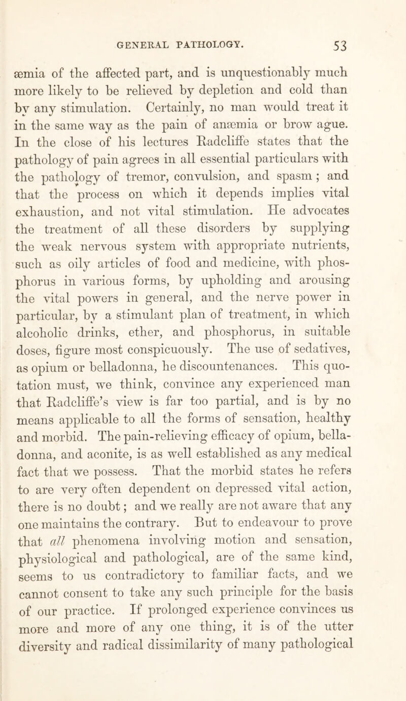 semia of the affected part, and is unquestionably much more likely to be relieved by depletion and cold than by any stimulation. Certainly, no man would treat it in the same way as the pain of anaemia or brow ague. In the close of his lectures Badcliffe states that the pathology of pain agrees in all essential particulars with the pathology of tremor, convulsion, and spasm ; and that the process on which it depends implies vital exhaustion, and not vital stimulation. He advocates the treatment of all these disorders by supplying the weak nervous system with appropriate nutrients, such as oily articles of food and medicine, with phos¬ phorus in various forms, by upholding and arousing the vital powers in general, and the nerve power in particular, by a stimulant plan of treatment, in which alcoholic drinks, ether, and phosphorus, in suitable doses, figure most conspicuously. The use of sedatives, as opium or belladonna, he discountenances. This quo¬ tation must, we think, convince any experienced man that Hadcliffe’s view is far too partial, and is by no means applicable to all the forms of sensation, healthy and morbid. The pain-relieving efficacy of opium, bella¬ donna, and aconite, is as well established as any medical fact that we possess. That the morbid states he refers to are very often dependent on depressed vital action, there is no doubt; and we really are not aware that any one maintains the contrary. But to endeavour to prove that all phenomena involving motion and sensation, physiological and pathological, are of the same kind, seems to us contradictory to familiar facts, and we cannot consent to take any such principle for the basis of our practice. If prolonged experience convinces us more and more of any one thing, it is of the utter diversity and radical dissimilarity of many pathological