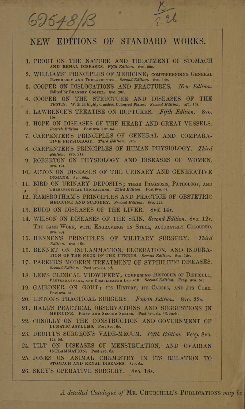 AND RENAL DISEASES. Fifth Edition. 8vo. 20s. PATHOLOGY AND THERAPEUTICS. Second Edition. 8vo. 14s. Edited by BRANSBY CooPER. §8vo. 20s. TESTIS. With 24 highly-finished Coloured Plates. Second Edition. #1. 10s. Fourth Edition. Post 8vo. 10s. 6d. TIVE PHYSIOLOGY. Third Edition. 8vo. Edition. 8vo. 21s. 8yo. 12s. ORGANS. 8vo. 20s. THERAPEUTICAL INDICATIONS. Third Edition. Post 8vo. 9s. MEDICINE AND SURGERY. Second Edition. 8vo. 22s. THE SAME WoRK, WITH ENGRAVINGS ON STEEL, ACCURATELY COLOURED. 8vo. 28s. Edition. 8vo. 16s. TION OF THE NECK OF THE UTERUS. Second Edition. 8vo. 12s. Second Edition. Post 8vo. 6s. 6d. PRETERNATUKAL, AND COMPLICATED LanowuR. Second Edition. Fcap. 8yo. 5s: Post 8vo. 6s. MEDICINE. First anp SEcoND SERIES. Post 8vo. 8s. 6d. each, LUNATIC ASYLUMS. Post 8vo. 6s. 12s. 6d. INFLAMMATION. Post 8vo. 6s. STOMACH AND RENAL DISEASES. 8vo. 6s.