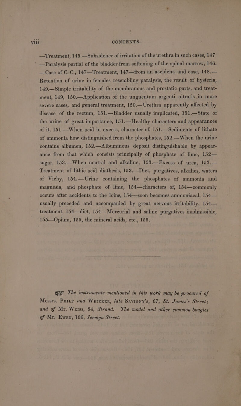 —Treatment, 145.—Subsidence of irritation of the urethra in such cases, 147 —Case of C.C., 147—Treatment, 147—from an accident, and case, 148.— 149.—Simple irritability of the membranous and prostatic parts, and treat- ment, 149, 150.—Application of the unguentum argenti nitratis in more severe cases, and general treatment, 150.—Urethra apparently affected by disease of the rectum, 151.—Bladder usually implicated, 151.—State of the urine of great importance, 151.-—Healthy characters and appearances of it, 151.—When acid in excess, character of, 151.—Sediments of lithate of ammonia how distinguished from the phosphates, 152.—When the urine contains albumen, 152.—Albuminous deposit distinguishable by appear- ance from that which consists principally of phosphate of lime, 152— sugar, 153.—When neutral and alkaline, 153.—Excess of urea, 153.— Treatment of lithic acid diathesis, 153.—Diet, purgatives, alkalies, waters of Vichy, 154.—Urine containing the phosphates of ammonia and magnesia, and phosphate of lime, 154—characters of, 154—commonly occurs after accidents to the loins, 154—-soon becomes ammoniacal, 154— usually preceded and accompanied by great nervous irritability, 154— treatment, 154—diet, 154— Mercurial and saline purgatives inadmissible, 155—Opium, 155, the mineral acids, etc., 155. wes The instruments mentioned in this work may be procured of Messrs. Puitp and Wuicxmr, late Savicny’s, 67, St. James’s Street; and of Mr. Watss, 84, Strand. The model and other common bougies of Mr. Ewen, 106, Jermyn Street.