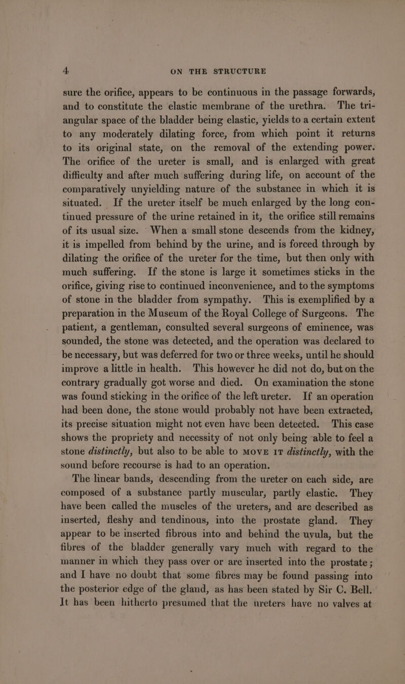 sure the orifice, appears to be continuous in the passage forwards, and to constitute the elastic membrane of the urethra. The tri- angular space of the bladder being elastic, yields to a certain extent to any moderately dilating force, from which point it returns to its original state, on the removal of the extending power. The orifice of the ureter is small, and is enlarged with great difficulty and after much suffering during life, on account of the comparatively unyielding nature of the substance in which it is situated. If the ureter itself be much enlarged by the long con- tinued pressure of the urine retained in it, the orifice still remains of its usual size. When a small stone descends from the kidney, it is impelled from behind by the urine, and is forced through by dilating the orifice of the ureter for the time, but then only with much suffering. If the stone is large it sometimes sticks in the orifice, giving rise to continued inconvenience, and to the symptoms of stone in the bladder from sympathy. This is exemplified by a preparation in the Museum of the Royal College of Surgeons. The patient, a gentleman, consulted several surgeons of eminence, was sounded, the stone was detected, and the operation was declared to be necessary, but was deferred for two or three weeks, until he should improve a little in health. This however he did not do, but on the contrary gradually got worse and died. On examination the stone was found sticking in the orifice of the left ureter. If an operation had been done, the stone would probably not have been extracted, its precise situation might not even have been detected. This case shows the propriety and necessity of not only being able to feel a stone distinctly, but also to be able to Move 17 distinctly, with the sound before recourse is had to an operation. The linear bands, descending from the ureter on each side, are composed of a substance partly muscular, partly elastic. They have been called the muscles of the ureters, and are described as inserted, fleshy and tendinous, into the prostate gland. They appear to be inserted fibrous into and behind the uyula, but the fibres of the bladder generally vary much with regard to the manner in which they pass over or are inserted into the prostate ; and I have no doubt that some fibres may be found passing into the posterior edge of the gland, as has been stated by Sir C. Bell. It has been hitherto presumed that the ureters have no valves at