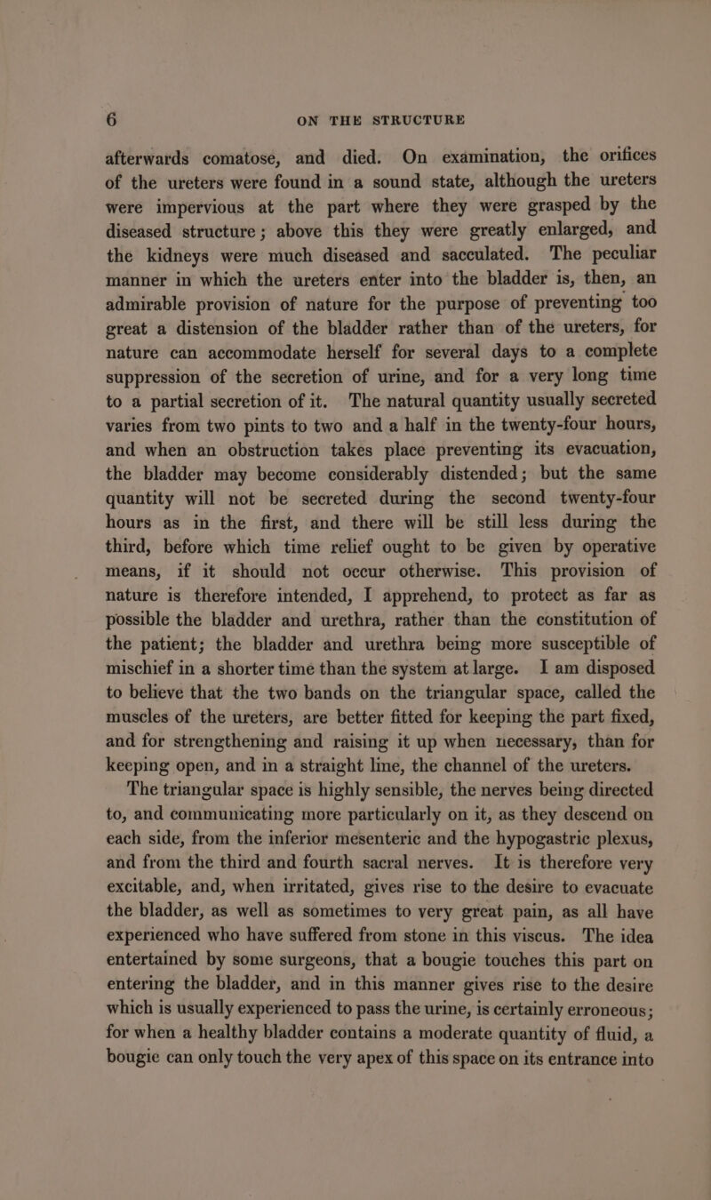 afterwards comatose, and died. On examination, the orifices of the ureters were found in a sound state, although the ureters were impervious at the part where they were grasped by the diseased structure ; above this they were greatly enlarged, and the kidneys were much diseased and sacculated. The peculiar manner in which the ureters enter into the bladder is, then, an admirable provision of nature for the purpose of preventing too great a distension of the bladder rather than of the ureters, for nature can accommodate herself for several days to a complete suppression of the secretion of urine, and for a very long time to a partial secretion of it. The natural quantity usually secreted varies from two pints to two and a half in the twenty-four hours, and when an obstruction takes place preventing its evacuation, the bladder may become considerably distended; but the same quantity will not be secreted during the second twenty-four hours as in the first, and there will be still less during the third, before which time relief ought to be given by operative means, if it should not occur otherwise. This provision of nature is therefore intended, I apprehend, to protect as far as possible the bladder and urethra, rather than the constitution of the patient; the bladder and urethra bemg more susceptible of mischief in a shorter time than the system at large. I am disposed to believe that the two bands on the triangular space, called the muscles of the ureters, are better fitted for keeping the part fixed, and for strengthening and raising it up when necessary, than for keeping open, and in a straight line, the channel of the ureters. The triangular space is highly sensible, the nerves being directed to, and communicating more particularly on it, as they descend on each side, from the inferior mesenteric and the hypogastric plexus, and from the third and fourth sacral nerves. It is therefore very excitable, and, when irritated, gives rise to the desire to evacuate the bladder, as well as sometimes to very great pain, as all have experienced who have suffered from stone in this viscus. The idea entertained by some surgeons, that a bougie touches this part on entering the bladder, and in this manner gives rise to the desire which is usually experienced to pass the urine, is certainly erroneous; for when a healthy bladder contains a moderate quantity of fluid, a bougie can only touch the very apex of this space on its entrance into