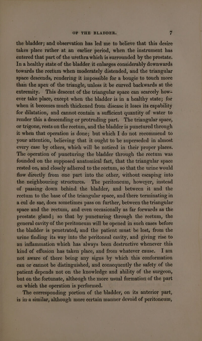 the bladder; and observation has led me to believe that this desire takes place rather at an earlier period, when the instrument has entered that part of the urethra which is surrounded by the prostate. In a healthy state of the bladder it enlarges considerably downwards towards the rectum when moderately distended, and the triangular space descends, rendering it impossible for a bougie to touch more than the apex of the triangle, unless it be curved backwards at the extremity. This descent of the triangular space can scarcely how- ever take place, except when the bladder is in a healthy state; for when it becomes much thickened from disease it loses its capability for dilatation, and cannot contain a sufficient quantity of water to render this a descending or protruding part. The triangular space, or trigone, rests on the rectum, and the bladder is punctured through it when that operation is done; but which I do not recommend to your attention, believing that it ought to be superseded in almost every case by others, which will be noticed in their proper places. The operation of puncturing the bladder through the rectum was founded on the supposed anatomical fact, that the triangular space rested on, and closely adhered to the rectum, so that the urine would flow directly from one part into the other, without escaping into the neighbouring structures. The peritoneum, howeyer, instead of passing down behind the bladder, and between it and the rectum to the base of the triangular space, and there terminating in a cul de sac, does sometimes pass on further, between the triangular space and the rectum, and even occasionally as far forwards as the prostate gland; so that by puncturing through the rectum, the general cavity of the peritoneum will be opened in such cases before the bladder is penetrated, and the patient must be lost, from the urine finding its way into the peritoneal cavity, and giving rise to an inflammation which has always been destructive whenever this kind of effusion has taken place, and from whatever cause. I am not aware of there being any signs by which this conformation can or cannot be distinguished, and consequently the safety of the patient depends not on the knowledge and ability of the surgeon, but on the fortunate, although the more usual formation of the part on which the operation is performed. | The corresponding portion of the bladder, on its anterior part, is ima similar, although more certain manner devoid of peritoneum,