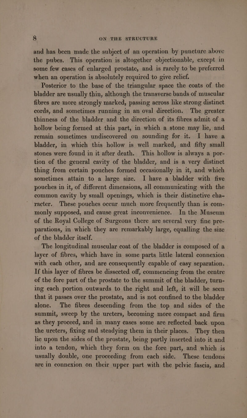 and has been made the subject of an operation by puncture above the pubes. This operation is altogether objectionable, except in some few cases of enlarged prostate, and is rarely to be preferred when an operation is absolutely required to give relief. Posterior to the base of the triangular space the coats of the bladder are usually thin, although the transverse bands of muscular fibres are more strongly marked, passing across like strong distinct cords, and sometimes running in an oval direction. The greater thinness of the bladder and the direction of its fibres admit of a hollow being formed at this part, in which a stone may lie, and remain sometimes undiscovered on sounding for it. I have a bladder, in which this hollow is well marked, and fifty small stones were found in it after death. This hollow is always a por- tion of the general cavity of the bladder, and is a very distinct thing from certain pouches formed occasionally in it, and which sometimes attain to a large size. I have a bladder with five pouches in it, of different dimensions, all communicating with the common cavity by small openings, which is their distinctive cha- racter. These pouches occur much more frequently than is com- monly supposed, and cause great inconvenience. In the Museum of the Royal College of Surgeons there are several very fine pre- parations, in which they are remarkably large, equalling the size of the bladder itself. The longitudinal muscular coat of the bladder is composed of a layer of fibres, which have in some parts little lateral connexion with each other, and are consequently capable of easy separation. If this layer of fibres be dissected off, commencing from the centre of the fore part of the prostate to the summit of the bladder, turn- ing each portion outwards to the right and left, it will be seen that it passes over the prostate, and is not confined to the bladder alone. The fibres descending from the top and sides of the summit, sweep by the ureters, becoming more compact and firm as they proceed, and in many cases some are reflected back upon the ureters, fixmg and steadying them in their places. They then lie upon the sides of the prostate, being partly inserted into it and into a tendon, which they form on the fore part, and which is usually double, one proceeding from each side. These tendons are in connexion on their upper part with the pelvic fascia, and