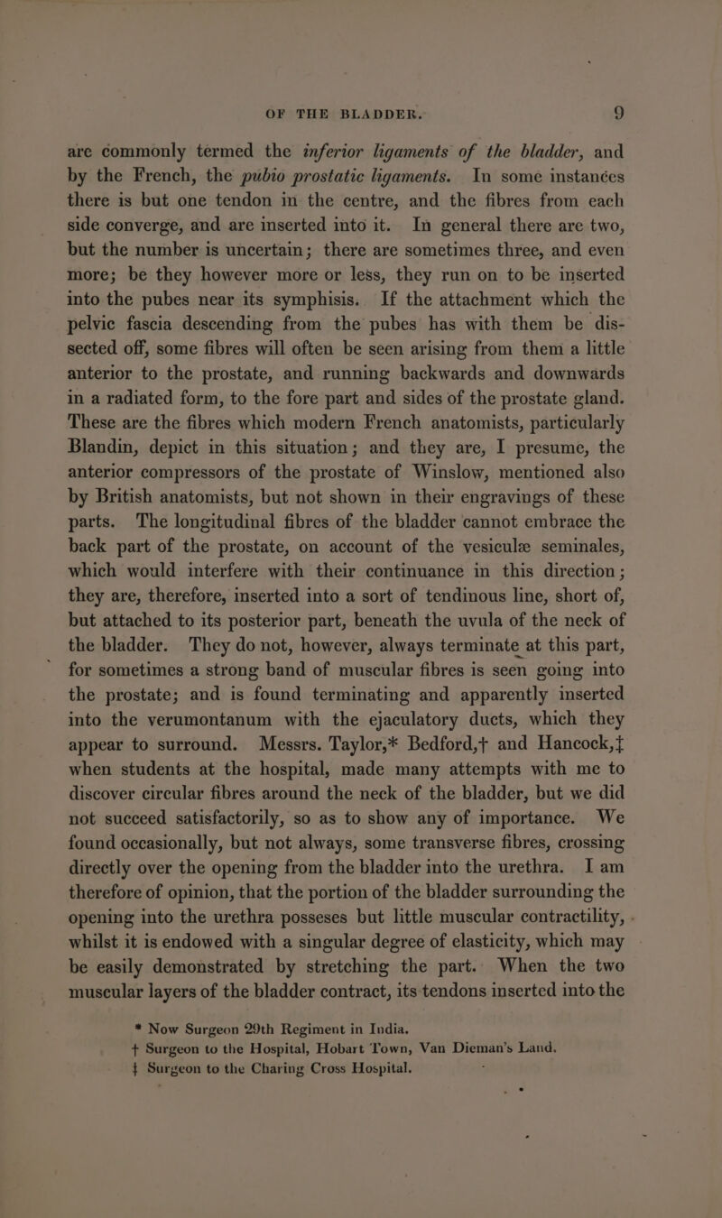 are commonly termed the inferior ligaments of the bladder, and by the French, the pubio prostatic ligaments. In some instances there is but one tendon in the centre, and the fibres from each side converge, and are inserted into it. In general there are two, but the number is uncertain; there are sometimes three, and even more; be they however more or less, they run on to be inserted into the pubes near its symphisis.. If the attachment which the pelvic fascia descending from the pubes has with them be dis- sected off, some fibres will often be seen arising from them a little anterior to the prostate, and running backwards and downwards in a radiated form, to the fore part and sides of the prostate gland. These are the fibres which modern French anatomists, particularly Blandin, depict in this situation; and they are, I presume, the anterior compressors of the prostate of Winslow, mentioned also by British anatomists, but not shown in their engravings of these parts. The longitudinal fibres of the bladder cannot embrace the back part of the prostate, on account of the vesicule seminales, which would interfere with their continuance in this direction ; they are, therefore, inserted into a sort of tendinous line, short of, but attached to its posterior part, beneath the uvula of the neck of the bladder. They do not, however, always terminate at this part, for sometimes a strong band of muscular fibres is seen going into the prostate; and is found terminating and apparently inserted into the verumontanum with the ejaculatory ducts, which they appear to surround. Messrs. Taylor,* Bedford,+ and Hancock,} when students at the hospital, made many attempts with me to discover circular fibres around the neck of the bladder, but we did not succeed satisfactorily, so as to show any of importance. We found occasionally, but not always, some transverse fibres, crossing directly over the opening from the bladder into the urethra. Iam therefore of opinion, that the portion of the bladder surrounding the opening into the urethra posseses but little muscular contractility, . whilst it is endowed with a singular degree of elasticity, which may - be easily demonstrated by stretching the part. When the two muscular layers of the bladder contract, its tendons inserted into the * Now Surgeon 29th Regiment in India. + Surgeon to the Hospital, Hobart Town, Van Dieman’s Land. $ Surgeon to the Charing Cross Hospital.