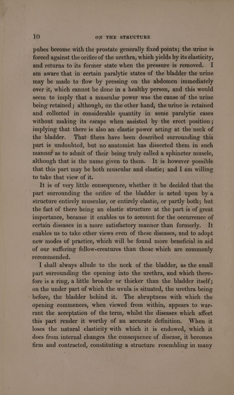 pubes become with the prostate generally fixed points; the urine is forced against the orifice of the urethra, which yields by its elasticity, and returns to its former state when the pressure is removed. I am aware that in certain paralytic states of the bladder the urine may be made to flow by pressing on the abdomen immediately over it, which cannot be done in a healthy person, and this would seem to imply that a muscular power was the cause of the urine being retained ; although, on the other hand, the urine is retained and collected in considerable quantity in some paralytic cases without making its escape when assisted by the erect position ; implying that there is also an elastic power acting at the neck of the bladder. That fibres have been described surrounding this part is undoubted, but no anatomist has dissected them in such manner as to admit of their being truly called a sphincter muscle, although that is the name given to them. It is however possible that this part may be both muscular and elastic; and I am willing to take that view of it. It is of very little consequence, whether it be decided that the part surrounding the orifice of the bladder is acted upon by a structure entirely muscular, or entirely elastic, or partly both; but the fact of there being an elastic structure at the part is of great importance, because it enables us to account for the occurrence of certain diseases in a more satisfactory manner than formerly. It enables us to take other views even of these diseases, and to adopt new modes of practice, which will be found more beneficial in aid of our suffering fellow-creatures than those which are commonly recommended. I shall always allude to the neck of the bladder, as the small part surrounding the opening into the urethra, and which there- fore is a ring, a little broader or thicker than the bladder itself; on the under part of which the uvula is situated, the urethra being before, the bladder behind it. The abruptness with which the opening commences, when viewed from within, appears to war- rant the acceptation of the term, whilst the diseases which affect this part render it worthy of an accurate definition. When it loses the natural elasticity with which it is endowed, which it does from internal changes the consequence of disease, it becomes firm and contracted, constituting a structure resembling in many
